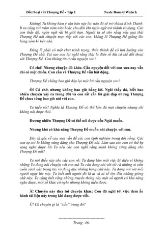 Đối thoại với Thượng Đế - Tập 1 Neale Donald Walsch
---------------------------------------------------------------------------------------------------------------------------
------------------------------------
Trang -46-
Không! Ta không hàm ý văn bản này lúc nào đó sẽ trở thành Kinh Thánh.
Ít ra cũng vài trăm năm nữa hoặc cho đến khi ngôn ngữ trở thành vô dụng. Các
con thấy đó, ngôn ngữ rất bị giới hạn. Người ta sẽ cho rằng nếu quả thật
Thượng Đế nói chuyện trực tiếp với các con, không lẽ Thượng Đế giống lão
hàng xóm kế bên nhà.
Đáng lẽ phải có một chút trịnh trọng, thần thánh để có hơi hướng của
Thượng Đế chớ. Tại sao con lại nghĩ rằng thật là điên rồ khi có thể đối thoại
với Thượng Đế. Con không tin ở cầu nguyện sao?
Có chớ! Nhưng chuyện đó khác. Cầu nguyện đối với con xưa nay vẫn
chỉ có một chiều. Con cầu và Thượng Đế vẫn bất động.
Thượng Đế chẳng bao giờ đáp lại một lời cầu nguyện sao?
Ồ! Có chớ, nhưng không bao giờ bằng lời. Ngài thấy đó, biết bao
nhiêu chuyện xảy ra trong đời và con rất cần lời giải đáp nhưng Thượng
Đế chưa từng bao giờ nói với con.
Ta hiểu rồi! Nghĩa là Thượng Đế có thể làm đủ mọi chuyện nhưng chỉ
không nói được thôi.
Đương nhiên Thượng Đế có thể nói được nếu Ngài muốn.
Nhưng khó có khả năng Thượng Đế muốn nói chuyện với con.
Đây là gốc rễ của mọi vấn đề các con kinh nghiệm trong đời sống: Các
con tự coi là không xứng đáng cho Thượng Đế nói. Làm sao các con có thể hy
vọng nghe được lời Ta nếu các con nghĩ rằng mình không xứng đáng cho
Thượng Đế nói?
Ta nói điều này cho các con rõ: Ta đang làm một việc kỳ diệu vì không
những Ta đang nói chuyện với con mà Ta còn đang nói với tất cả những ai cầm
cuốn sách này trong tay và đang đọc những hàng chữ này. Ta đang nói với mỗi
người ngay lúc này. Ta biết mỗi người đó là ai và ai sẽ tìm đến những giòng
chữ này. Ta cũng biết rằng những truyền thông này một số người có khả năng
nghe được, một số khác có nghe nhưng không hiểu được.
À! Chuyện này đưa tới chuyện khác: Con đã nghĩ tới việc đem ấn
hành tài liệu này trong khi đang được viết.
Ừ! Có chuyện gì là “xấu” trong đó?
 