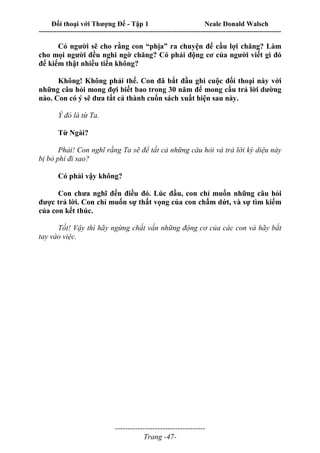 Đối thoại với Thượng Đế - Tập 1 Neale Donald Walsch
---------------------------------------------------------------------------------------------------------------------------
------------------------------------
Trang -47-
Có người sẽ cho rằng con “phịa” ra chuyện để cầu lợi chăng? Làm
cho mọi người đều nghi ngờ chăng? Có phải động cơ của người viết gì đó
để kiếm thật nhiều tiền không?
Không! Không phải thế. Con đã bắt đầu ghi cuộc đối thoại này với
những câu hỏi mong đợi biết bao trong 30 năm để mong cầu trả lời dường
nào. Con có ý sẽ đưa tất cả thành cuốn sách xuất hiện sau này.
Ý đó là từ Ta.
Từ Ngài?
Phải! Con nghĩ rằng Ta sẽ để tất cả những câu hỏi và trả lời kỳ diệu này
bị bỏ phí đi sao?
Có phải vậy không?
Con chưa nghĩ đến điều đó. Lúc đầu, con chỉ muốn những câu hỏi
được trả lời. Con chỉ muốn sự thất vọng của con chấm dứt, và sự tìm kiếm
của con kết thúc.
Tốt! Vậy thì hãy ngừng chất vấn những động cơ của các con và hãy bắt
tay vào việc.
 