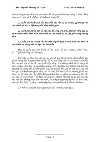 Đối thoại với Thượng Đế - Tập 1 Neale Donald Walsch
---------------------------------------------------------------------------------------------------------------------------
------------------------------------
Trang -3-
bảo rõ ràng trong phần sau của cuộc đối thoại (vào khoảng tháng 2 năm 1993)
rằng có 3 cuốn sách sẽ được hình thành, trong đó:
1. Cuốn thứ nhất chủ yếu bàn đến các vấn đề cá nhân, tập trung vào
các thách đố và cơ hội trong đời sống mỗi người.
2. Cuốn thứ hai sẽ bàn về các chủ đề rộng lớn hơn, như đời sống địa lý,
chính trị và siêu hình trên hành tinh và các thách đố cả thế giới đang đương
đầu.
3. Cuốn thứ ba sẽ bàn về các chân lý phổ quát ở bình diện cao nhất và
các thách đố cũng như cơ hội của linh hồn.
Đây là cuốn đầu tiên trong số đó, hoàn tất vào tháng 2 năm 1993.
(“…” ghi chú riêng của dịch giả).
Lúc này tôi phải nói, sau khi đã đọc đi đọc lại sự khôn ngoan được gói
ghém trong đây, rằng tôi thực sự bối rối về đời sống của tôi. Nó được đánh dấu
bởi các sai lầm và sự tắc trách nối tiếp nhau, bởi những hành vi rất đáng hổ
thẹn, những chọn lựa và quyết định mà tôi biết rõ những người khác lấy làm tổn
thương và không thể tha thứ được. Mặc dù tôi rất lấy làm ân hận vì tôi đã lớn
lên qua đau khổ của người khác, tôi vô cùng biết ơn vì tất cả những gì tôi học
được, và tôi thấy vẫn còn nhiều điều phải học hỏi, vì những người trong đời tôi.
Tôi xin lỗi mọi người vì sự kém cỏi của tôi. Nhưng Thượng đế đã bảo tôi hãy
tha thứ cho những thiếu sót của mình, và đừng sống trong sợ hãi và mặc cảm,
tuy vậy, hãy luôn cố gắng – luôn cố gắng – sống bằng cách nhìn vĩ đại hơn.
Tôi biết đó cũng là điều Ngài muốn đối với tất cả chúng ta.
 