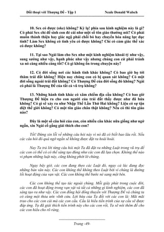 Đối thoại với Thượng Đế - Tập 1 Neale Donald Walsch
---------------------------------------------------------------------------------------------------------------------------
------------------------------------
Trang -49-
10. Sex có được (oke) không? Kỳ lạ! phía sau kinh nghiệm này là gì?
Có phải Sex chỉ để sinh con đẻ cái như một số tôn giáo thường nói? Có phải
muốn thánh thiện hay giác ngộ phải chối bỏ hay chuyển hóa năng lực dục
tính? Làm Sex không có tình yêu có được không? Chỉ có cảm giác thể xác
có được không?
11. Tại sao Ngài làm cho Sex như một kinh nghiệm khoái tỷ như vậy,
sung sướng như vậy, hạnh phúc như vậy nhưng chúng con cứ phải tránh
xa nó càng nhiều càng tốt? Có gì không ổn trong chuyện này?
12. Có đời sống nơi các hành tinh khác không? Có bao giờ họ tới
thăm trái đất không? Hiện nay chúng con có bị quan sát không? Có một
đời sống ngoài trái đất không? Có Thượng Đế của đời sống đó không? Ngài
có phải là Thượng Đế của tất cả vũ trụ không?
13. Những hành tinh khác có xâm chiếm địa cầu không? Có bao giờ
Thượng Đế hiện ra cho con người của trái đất thấy được như đã hứa
không? Có gì sẽ xảy ra như Nhập Thể Lần Thứ Hai không? Liệu có sự tận
diệt thế giới không? Có một tôn giáo chân thật không? Nếu có thì tôn giáo
nào?
Đây là một số câu hỏi của con, còn nhiều câu khác nữa giống như ngớ
ngẩn, xin Ngài cố gắng giải thích cho con?
Tốt! Đừng xin lỗi về những câu hỏi này vì nó đã có biết bao lâu rồi. Nếu
các câu hỏi đó quá ngớ ngẩn sẽ không được đặt ra hoài hoài.
Nay Ta trả lời từng câu hỏi một Ta đã đặt ra những Luật trong vũ trụ để
các con có thể có có thể sáng tạo đúng như các con đã lựa chọn. Không thể nào
vi phạm những luật này, cũng không phớt lờ chúng.
Ngay bây giờ, các con đang theo các Luật đó, ngay cả lúc đang đọc
những bản văn này. Các con không thể không theo Luật bởi vì chúng là đường
lối hoạt động của vạn vật. Các con không thể bước né sang một bên.
Các con không thể tạo tác ngoài chúng. Mỗi giây phút trong cuộc đời,
các con đã hoạt động trong vạn vật và tất cả những gì kinh nghiệm, các con đã
sáng tạo ra như vậy. Các con đồng hội đồng thuyền với Thượng Đế và chúng ta
có cùng một thỏa ước vĩnh cửu. Lời hứa của Ta đối với các con là: Mãi mãi
trao cho các con cái mà các con cầu. Cầu là hiểu tiến trình của sự cầu sẽ được
đáp ứng. Ta đã giái thích tiến trình này cho các con rồi, Ta sẽ nói thêm để cho
các con hiểu cho rõ ràng.
 