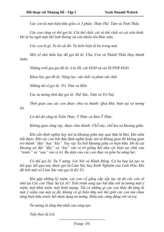 Đối thoại với Thượng Đế - Tập 1 Neale Donald Walsch
---------------------------------------------------------------------------------------------------------------------------
------------------------------------
Trang -50-
Các con là một hiện hữu gồm có 3 phần: Thân Thể, Tâm và Tinh Thần.
Các con cũng có thể gọi là: Cái thể chất, cái vô thể chất và cái siêu hình.
Đó là ba ngôi một thể linh thiêng và còn nhiều tên khác nữa.
Các con là gì, Ta là cái đó. Ta hiển hiện là ba trong một.
Một số nhà thần học đã gọi đó là: Cha, Con và Thánh Thần (hay thánh
linh).
Những triết gia gọi đó là: Cái ID, cái EGO và cái SUPER EGO.
Khoa học gọi đó là: Năng lực, vật chất và phản vật chất.
Những thi sĩ gọi là: Trí, Tâm và Hồn.
Các tư tưởng thời đại gọi là: Thể Xác, Tâm và Trí Tuệ.
Thời gian của các con được chia ra thành: Quá khứ, hiện tại và tương
lai.
Có thể đó cũng là Tiềm Thức, Ý Thức và Siêu Ý Thức.
Không gian cũng vậy, được chia thành: Chỗ này, chỗ kia và khoảng giữa.
Khi cần định nghĩa hay mô tả khoảng giữa này quả thật là khó, khó nắm
bắt được. Khi các con bắt đầu định nghĩa hoặc mô tả không gian thì không gian
trở thành “đây” hay “kia”. Tuy vậy Ta biết khoảng giữa có hiện hữu. Đó là cái
khoảng nó đặt “đây” và “kia” vào vị trí giống hệt như cái hiện tại vĩnh cửu
“trước” và “sau” vào vị trí. Ba diện của các con thực ra gồm ba năng lực.
Có thể gọi là: Tư T ưởng, Lời Nói và Hành Động. Cả ba họp lại tạo ra
kết quả, kết quả này được gọi là Cảm Xúc hay Kinh Nghiệm của Linh Hồn. Khi
đã biết một số Cảm Xúc này gọi là Ký Ức.
Khi gặp những kỷ niệm, các con cố gắng sắp xếp lại, từ đó các con sẽ
nhớ lại Các con Thực Sự Là Ai? Tiến trình sáng tạo bắt đầu với tư tưởng một ý
niệm, một khái niệm, một hình tượng. Tất cả những gì các con thấy đã từng là
một ý niệm của một ai đó, không có gì hiện hữu nơi thế giới các con mà chưa
từng hiện hữu trước hết dưới dạng tư tưởng. Điều này cũng đúng với vũ trụ.
Tư tưởng là tầng thứ nhất của sáng tạo.
Tiếp theo là Lời.
 