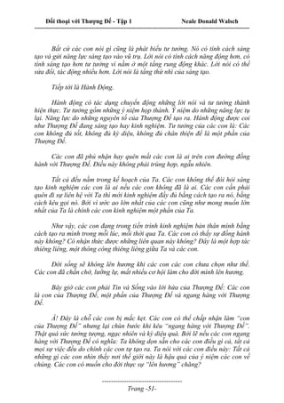 Đối thoại với Thượng Đế - Tập 1 Neale Donald Walsch
---------------------------------------------------------------------------------------------------------------------------
------------------------------------
Trang -51-
Bất cứ các con nói gì cũng là phát biểu tư tưởng. Nó có tính cách sáng
tạo và gửi năng lực sáng tạo vào vũ trụ. Lời nói có tính cách năng động hơn, có
tính sáng tạo hơn tư tưởng vì nằm ở một tầng rung động khác. Lời nói có thể
sửa đổi, tác động nhiều hơn. Lời nói là tầng thứ nhì của sáng tạo.
Tiếp tới là Hành Động.
Hành động có tác dụng chuyển động những lời nói và tư tưởng thành
hiện thực. Tư tưởng gồm những ý niệm họp thành. Ý niệm do những năng lực tụ
lại. Năng lực do những nguyên tố của Thượng Đế tạo ra. Hành động được coi
như Thượng Đế đang sáng tạo hay kinh nghiệm. Tư tưởng của các con là: Các
con không đủ tốt, không đủ kỳ diệu, không đủ chân thiện để là một phần của
Thượng Đế.
Các con đã phủ nhận hay quên mất các con là ai trên con đường đồng
hành với Thượng Đế. Điều này không phải trùng hợp, ngẫu nhiên.
Tất cả đều nằm trong kế hoạch của Ta. Các con không thể đòi hỏi sáng
tạo kinh nghiệm các con là ai nếu các con không đã là ai. Các con cần phải
quên đi sự liên hệ với Ta thì mới kinh nghiệm đầy đủ bằng cách tạo ra nó, bằng
cách kêu gọi nó. Bởi vì ước ao lớn nhất của các con cũng như mong muốn lớn
nhất của Ta là chính các con kinh nghiệm một phần của Ta.
Như vậy, các con đang trong tiến trình kinh nghiệm bản thân mình bằng
cách tạo ra mình trong mỗi lúc, mỗi thời qua Ta. Các con có thấy sự đồng hành
này không? Có nhận thức được những liên quan này không? Đây là một hợp tác
thiêng liêng, một thông công thiêng liêng giữa Ta và các con.
Đời sống sẽ không lên hương khi các con các con chưa chọn như thế.
Các con đã chần chờ, lưỡng lự, mất nhiều cơ hội làm cho đời mình lên hương.
Bây giờ các con phải Tin và Sống vào lời hứa của Thượng Đế: Các con
là con của Thượng Đế, một phần của Thượng Đế và ngang hàng với Thượng
Đế.
À! Đây là chỗ các con bị mắc kẹt. Các con có thể chấp nhận làm “con
của Thượng Đế” nhưng lại chùn bước khi kêu “ngang hàng với Thượng Đế”.
Thật quá sức tưởng tượng, ngạc nhiên và kỳ diệu quá. Bởi lẽ nếu các con ngang
hàng với Thượng Đế có nghĩa: Ta không dọn sẵn cho các con điều gì cả, tất cả
mọi sự việc đều do chính các con tự tạo ra. Ta nói với các con điều này: Tất cả
những gì các con nhìn thấy nơi thế giới này là hậu quả của ý niệm các con về
chúng. Các con có muốn cho đời thực sự “lên hương” chăng?
 