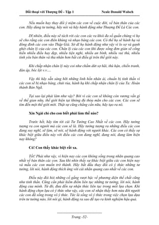 Đối thoại với Thượng Đế - Tập 1 Neale Donald Walsch
---------------------------------------------------------------------------------------------------------------------------
------------------------------------
Trang -52-
Nếu muốn hay thay đổi ý niệm các con về cuộc đời, về bản thân của các
con. Hãy dùng tư tưởng, hãy nói và hãy hành động như Thượng Đế Là Các con.
Dĩ nhiên, điều này sẽ tách rời các con các ra khỏi đa số quần chúng vì họ
sẽ cho rằng các con điên khùng và nhạo báng các con. Có thể họ sẽ hành hạ và
đóng đinh các con vào Thập Giá. Sở dĩ họ hành động như vậy vì lo sợ và ganh
ghét chân lý của các con. Chân lý của các con khi được sống đơn giản sẽ cống
hiến nhiều điều hay đẹp, nhiều tiện nghi, nhiều an bình, nhiều vui thú, nhiều
tình yêu bản thân và tha nhân hơn bất cứ điều gì trên thế giới này.
Khi chấp nhận chân lý này coi như chấm dứt sợ hãi, thù hận, chiến tranh,
đàn áp, bóc lột v.v….
Vậy thì hãy sẵn sàng hỡi những linh hồn nhân ái, chuẩn bị tinh thần vì
các con sẽ bị nhạo báng, chửi rủa, hành hạ khi chấp nhận chân lý của Ta: Hoàn
thành Bản Ngã.
Tại sao lại phải làm như vậy? Bởi vì các con sẽ không còn vương vấn gì
về thế gian nữa, thế giới hiện tại không đủ thỏa mãn cho các con. Các con sẽ
tìm đến một thế giới mới. Thật sự cũng chẳng cần nữa, hãy tạo ra nó.
Xin Ngài chỉ cho con biết phải làm thế nào?
Trước hết, hãy tìm tới cái Tư Tưởng Cao Nhất về các con. Hãy tưởng
tượng ra con người mà các con sẽ là. Hãy tưởng tượng ra những điều các con
đang suy nghĩ, sẽ làm, sẽ nói, sẽ hành động với người khác. Các con có thấy sự
khác biệt giữa điều này với điều các con đang nghĩ, đang nói, đang làm hiện
nay không?
Có! Con thấy khác biệt rất xa.
Tốt! Phải như vậy, vì hiện nay các con không sống trong nhãn quang cao
nhất về bản thân các con. Sau khi nhìn thấy sự khác biệt giữa các con hiện nay
và mẫu các con muốn trở thành. Hãy bắt đầu thay đổi có ý thức những tư
tưởng, lời nói, hành động thích ứng với cái nhãn quang cao nhất về các con.
Điều này đòi hỏi những cố gắng vượt bậc về phương diện thể chất cũng
như tinh thần. Cũng cần phải kiểm điểm liên tục những tư tưởng, lời nói, hành
động của mình. Từ đó, đưa đến sự nhận thức liên tục trong mỗi lựa chọn. Khi
hành động chọn lựa có ý thức như vậy, các con sẽ nhận thấy hơn nửa đời người
các con đã sống trong vô ý thức. Tức là sống vô ý thức trong việc chọn lựa dựa
trên tư tưởng nào, lời nói gì, hành động ra sao để tạo ra kinh nghiệm hậu quả.
 