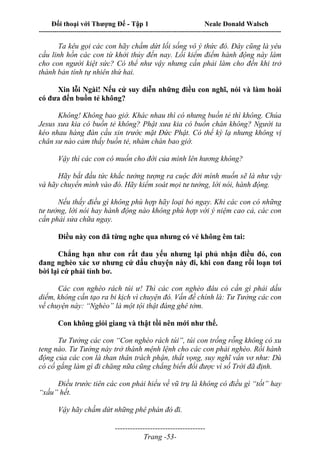 Đối thoại với Thượng Đế - Tập 1 Neale Donald Walsch
---------------------------------------------------------------------------------------------------------------------------
------------------------------------
Trang -53-
Ta kêu gọi các con hãy chấm dứt lối sống vô ý thức đó. Đây cũng là yêu
cầu linh hồn các con từ khởi thủy đến nay. Lối kiểm điểm hành động này làm
cho con người kiệt sức? Có thể như vậy nhưng cần phải làm cho đến khi trở
thành bản tính tự nhiên thứ hai.
Xin lỗi Ngài! Nếu cứ suy diễn những điều con nghĩ, nói và làm hoài
có đưa đến buồn tẻ không?
Không! Không bao giờ. Khác nhau thì có nhưng buồn tẻ thì không. Chúa
Jesus xưa kia có buồn tẻ không? Phật xưa kia có buồn chán không? Người ta
kéo nhau hàng đàn cầu xin trước mặt Đức Phật. Có thể kỳ lạ nhưng không vị
chân sư nào cảm thấy buồn tẻ, nhàm chán bao giờ.
Vậy thì các con có muốn cho đời của mình lên hương không?
Hãy bắt đầu tức khắc tưởng tượng ra cuộc đời mình muốn sẽ là như vậy
và hãy chuyển mình vào đó. Hãy kiểm soát mọi tư tưởng, lời nói, hành động.
Nếu thấy điều gì không phù hợp hãy loại bỏ ngay. Khi các con có những
tư tưởng, lời nói hay hành động nào không phù hợp với ý niệm cao cả, các con
cần phải sửa chữa ngay.
Điều này con đã từng nghe qua nhưng có vẻ không êm tai:
Chẳng hạn như con rất đau yếu nhưng lại phủ nhận điều đó, con
đang nghèo xác xơ nhưng cứ dấu chuyện này đi, khi con đang rối loạn tơi
bời lại cứ phải tỉnh bơ.
Các con nghèo rách túi ư! Thì các con nghèo đâu có cần gì phải dấu
diếm, không cần tạo ra bi kịch vì chuyện đó. Vấn đề chính là: Tư Tưởng các con
về chuyện này: “Nghèo” là một tội thật đáng ghê tởm.
Con không giỏi giang và thật tồi nên mới như thế.
Tư Tưởng các con “Con nghèo rách túi”, túi con trống rỗng không có xu
teng nào. Tư Tưởng này trở thành mệnh lệnh cho các con phải nghèo. Rồi hành
động của các con là than thân trách phận, thất vọng, suy nghĩ vẩn vơ như: Dù
có cố gắng làm gì đi chăng nữa cũng chẳng biến đổi được vì số Trời đã định.
Điều trước tiên các con phải hiểu về vũ trụ là không có điều gì “tốt” hay
“xấu” hết.
Vậy hãy chấm dứt những phê phán đó đi.
 