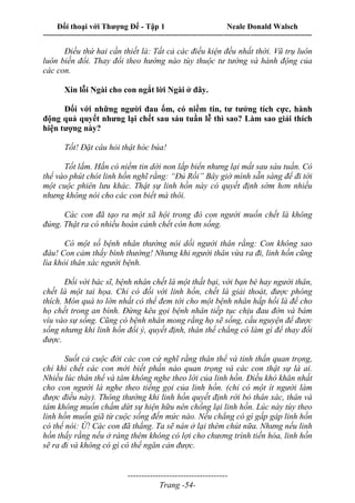 Đối thoại với Thượng Đế - Tập 1 Neale Donald Walsch
---------------------------------------------------------------------------------------------------------------------------
------------------------------------
Trang -54-
Điều thứ hai cần thiết là: Tất cả các điều kiện đều nhất thời. Vũ trụ luôn
luôn biến đổi. Thay đổi theo hướng nào tùy thuộc tư tường và hành động của
các con.
Xin lỗi Ngài cho con ngắt lời Ngài ở đây.
Đối với những người đau ốm, có niềm tin, tư tưởng tích cực, hành
động quả quyết nhưng lại chết sau sáu tuần lễ thì sao? Làm sao giải thích
hiện tượng này?
Tốt! Đặt câu hỏi thật hóc búa!
Tốt lắm. Hắn có niềm tin dời non lấp biển nhưng lại mất sau sáu tuần. Có
thể vào phút chót linh hồn nghĩ rằng: “Đủ Rồi” Bây giờ mình sẵn sàng để đi tới
một cuộc phiên lưu khác. Thật sự linh hồn này có quyết định sớm hơn nhiều
nhưng không nói cho các con biết mà thôi.
Các con đã tạo ra một xã hội trong đó con người muốn chết là không
đúng. Thật ra có nhiều hoàn cảnh chết còn hơn sống.
Có một số bệnh nhân thường nói dối người thân rằng: Con không sao
đâu! Con cảm thấy bình thường! Nhưng khi người thân vừa ra đi, linh hồn cũng
lìa khỏi thân xác người bệnh.
Đối với bác sĩ, bệnh nhân chết là một thất bại, với bạn bè hay người thân,
chết là một tai họa. Chỉ có đối với linh hồn, chết là giải thoát, được phóng
thích. Món quà to lớn nhất có thể đem tới cho một bệnh nhân hấp hối là để cho
họ chết trong an bình. Đừng kêu gọi bệnh nhân tiếp tục chịu đau đớn và bám
víu vào sự sống. Cũng có bệnh nhân mong rằng họ sẽ sống, cầu nguyện để được
sống nhưng khi linh hồn đổi ý, quyết định, thân thể chẳng có làm gì để thay đổi
được.
Suốt cả cuộc đời các con cứ nghĩ rằng thân thể và tinh thần quan trọng,
chỉ khi chết các con mới biết phần nào quan trọng và các con thật sự là ai.
Nhiều lúc thân thể và tâm không nghe theo lời của linh hồn. Điều khó khăn nhất
cho con người là nghe theo tiếng gọi của linh hồn. (chỉ có một ít người làm
được điều này). Thông thường khi linh hồn quyết định rời bỏ thân xác, thân và
tâm không muốn chấm dứt sự hiện hữu nên chống lại linh hồn. Lúc này tùy theo
linh hồn muốn giã từ cuộc sống đến mức nào. Nếu chẳng có gì gấp gáp linh hồn
có thể nói: Ừ! Các con đã thắng. Ta sẽ nán ở lại thêm chút nữa. Nhưng nếu linh
hồn thấy rằng nếu ở ráng thêm không có lợi cho chương trình tiến hóa, linh hồn
sẽ ra đi và không có gì có thể ngăn cản được.
 