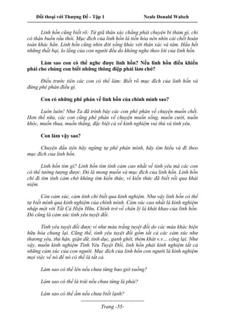 Đối thoại với Thượng Đế - Tập 1 Neale Donald Walsch
---------------------------------------------------------------------------------------------------------------------------
------------------------------------
Trang -55-
Linh hồn cũng biết rõ: Từ giã thân xác chẳng phải chuyện bi thảm gì, chỉ
có thân buồn rầu thôi. Mục đích của linh hồn là tiến hóa nên nhìn cái chết hoàn
toàn khác hẳn. Linh hồn cũng nhìn đời sống khác với thân xác và tâm. Hầu hết
những thất bại, lo lắng của con người đều do không nghe theo lời của linh hồn.
Làm sao con có thể nghe được linh hồn? Nếu linh hồn điều khiển
phải cho chúng con biết những thông điệp phải làm chớ?
Điều trước tiên các con có thể làm: Biết rõ mục đích của linh hồn và
đừng phê phán điều gì.
Con có những phê phán về linh hồn của chính mình sao?
Luôn luôn! Như Ta đã trình bày các con phê phán về chuyện muốn chết.
Hơn thế nữa, các con cũng phê phán về chuyện muốn sống, muốn cười, nuốn
khóc, muốn thua, muốn thắng, đặc biệt cả về kinh nghiệm vui thú và tình yêu.
Con làm vậy sao?
Chuyện đầu tiên hãy ngừng tự phê phán mình, hãy tìm hiểu và đi theo
mục đích của linh hồn.
Linh hồn tìm gì? Linh hồn tìm tình cảm cao nhất về tình yêu mà các con
có thể tưởng tượng được. Đó là mong muốn và mục đích của linh hồn. Linh hồn
chỉ đi tìm tình cảm chớ không tìm kiến thức, vì kiến thức đã biết rồi qua khái
niệm.
Còn cảm xúc, cảm tình chỉ biết qua kinh nghiệm. Như vậy linh hồn có thể
tự biết mình qua kinh nghiệm của chính mình. Cảm xúc cao nhất là kinh nghiệm
nhập một với Tất Cả Hiện Hữu. Chính trở về chân lý là khát khao của linh hồn.
Đó cũng là cảm xúc tình yêu tuyệt đối.
Tình yêu tuyệt đối được ví như màu trắng tuyệt đối do các màu khác hiện
hữu hòa chung lại. Cũng thế, tình yêu tuyệt đối gồm tất cả các cảm xúc như
thương yêu, thù hận, giận dữ, tình dục, ganh ghét, thèm khát v.v… cộng lại. Như
vậy, muốn kinh nghiệm Tình Yêu Tuyệt Đối, linh hồn phải kinh nghiệm tất cả
những cảm xúc của con người. Mục đích của linh hồn con người là kinh nghiệm
mọi việc về nó để nó có thể là tất cả.
Làm sao có thể lên nếu chưa từng bao giờ xuống?
Làm sao có thể là trái nếu chưa từng là phải?
Làm sao có thể ấm nếu chưa biết lạnh?
 