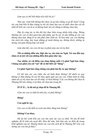 Đối thoại với Thượng Đế - Tập 1 Neale Donald Walsch
---------------------------------------------------------------------------------------------------------------------------
------------------------------------
Trang -56-
Làm sao có thể biết thiện nếu chối bỏ ác?
Như vậy: Linh hồn không thể chọn cái gì nếu chẳng có gì để chọn? Công
tác của linh hồn là đưa chúng ta tới cái chọn lựa cao cả nhất chọn lựa cái tốt
nhất để biết các con là ai và không buộc tội cái chúng ta không chọn lựa.
Đây là công tác to lớn đòi hỏi thực hiện trong nhiều kiếp sống. Thông
thường các con có thói quen hay phê phán, gọi là sai, là xấu những gì các con
không chọn lựa, đáng lẽ ra cần phải chúc lành nó. Tệ hơn nữa, các con thường
tìm cách tấn công, hủy hoại những gì mình không ưa, không thích, những tư
tưởng, tôn giáo không hợp với mình.
Làm như thế, các con chỉ tạo ra phân nửa của vũ trụ thôi.
Tất cả những điều này thật sâu xa, xin cám ơn Ngài. Từ xưa đến nay
chưa có ai nói với con những điều đơn giản như vậy.
Tuy nhiên, có vài điểm con chưa thông suốt: Có phải Ngài bảo rằng:
Chúng con phải yêu cái “sai” để có thể biết cái “đúng”.
Có phải Ngài bảo rằng chúng con phải ôm lấy ác quỷ không?
Có thể nào các con chữa cho nó lành được không? Dĩ nhiên ác quỷ
không có thật nhưng Ta trả lời theo ngôn ngữ của các con. Chữa lành là chấp
nhận tất cả rồi chọn lựa cái tốt nhất, có hiểu không? Các con không thể chọn là
Thượng Đế nếu chẳng có gì khác để chọn lựa trong đó.
Ồ! ồ! ồ!... Ai đã nói gì chọn để là Thượng Đế.
Cảm xúc cao cả nhất là tình yêu, có phải không?
Đúng!
Con nghĩ là vậy.
Các con có thể diễn tả cách nào khác đúng hơn không?
Không! Con thua.
Hà hà hà! Linh hồn các con tìm cảm xúc cao cả nhất. Nó tìm để kinh
nghiệm, để là tình yêu tuyệt đối. Hơn thế nữa, linh hồn ước ao điều đó trong
kinh nghiệm của nó. Đương nhiên các con tìm cách để là Thượng Đế! Các con
tưởng các con tìm gì khác?
 
