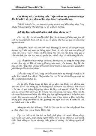 Đối thoại với Thượng Đế - Tập 1 Neale Donald Walsch
---------------------------------------------------------------------------------------------------------------------------
------------------------------------
Trang -57-
Con không biết. Con không chắc. Thật ra chưa bao giờ con dám nghĩ
đến điều đó vì nó có vẻ như mơ hồ, nhạo báng và phạm thượng.
Thật là thú vị! Các con tìm cách giống như ác quỷ thì không nhạo báng
nhưng tìm cách giống như Thượng Đế lại là phạm thượng.
Ấy! Xin dừng một phút! Ai tìm cách giống như ác quỷ?
Các con chớ còn ai vào đây nữa? Tất cả các con nghĩ rằng các con đã
sinh ra trong tội lỗi, bẩm sinh đã có tội rồi giống như tính ác quỷ có sẵn trong
người các con.
Nhưng khi Ta nói các con sinh ra từ Thượng Đế nam và nữ trong tình yêu
thương tuyệt đối, các con lại không nghe. Suốt cả cuộc đời, các con đã nghĩ
rằng các con là “xấu”. Ngay cả đến những thứ các con cần dùng cũng gọi là
xấu như tình yêu, tiền bạc, vui vẻ, quyền lực, và bất cứ gì có nhiều cũng là xấu.
Một số người còn cho rằng, khiêu vũ, âm nhạc và ca tụng đời sống cũng
là xấu. Sau này có khi các con nghĩ rằng mỉm cười, yêu thương cũng là xấu.
Sau khi cho rằng phần lớn các điều mình mong muôn là xấu, các con quyết định
phải làm gì để trở nên tốt hơn.
Điều này cũng tốt thôi, cũng tìm đến chân thiện mỹ nhưng có một lối đi
ngắn hơn, nhanh hơn, đó là: Chấp nhận Các con Là Ai và Là Gì ngay hiện tại
đây và chứng minh điều đó.
Đó là điều Chúa Jesus đã làm, đó là đạo của Phật, con đường của
Krishna, lối đi của những vị Sư đã từng xuất hiện trên trái đất này. Tất cả các
vị Sư đều có một thông điệp giống nhau: Ta là gì, các con là cái đó. Ta có thể
làm gì, các con làm được cái đó. Nhưng các con không chịu nghe. Thay vào đó,
các con đã chọn con đường khó khăn gấp bội nghĩ rằng mình là hiện thân của
sự ác. Các con cho rằng đi theo con đường của Chúa Jesus là khó, tuân theo
những giáo pháp của Phật là khó, giương cao ngọn đuốc của Krishna là khó,
trở thành một vị Sư là khó.
Nhưng ta bảo thật điều này: Chối bỏ Các con Là Ai còn khó gấp bội hơn
là chấp nhận. Các con là Chân, Thiện, Mỹ.
Các con thật sự là tha thứ, an bình, ánh sáng, sức mạnh, khoan dung,
kiên nhẫn, can đảm, giúp những người thiếu thốn, an ủi những ai đau buồn,
chữa lành những ai bị tổn thương, thầy giáo chỉ đường cho những người bối
rối.
 