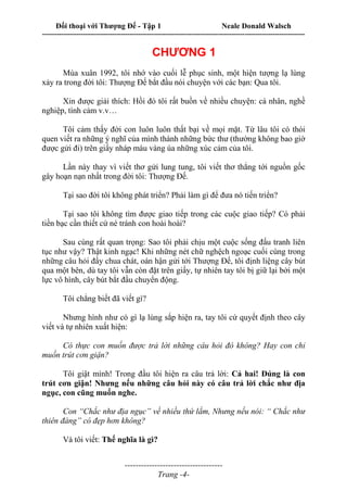 Đối thoại với Thượng Đế - Tập 1 Neale Donald Walsch
---------------------------------------------------------------------------------------------------------------------------
------------------------------------
Trang -4-
CHƯƠNG 1
Mùa xuân 1992, tôi nhớ vào cuối lễ phục sinh, một hiện tượng lạ lùng
xảy ra trong đời tôi: Thượng Đế bắt đầu nói chuyện với các bạn: Qua tôi.
Xin được giải thích: Hồi đó tôi rất buồn về nhiều chuyện: cá nhân, nghề
nghiệp, tình cảm v.v…
Tôi cảm thấy đời con luôn luôn thất bại về mọi mặt. Từ lâu tôi có thói
quen viết ra những ý nghĩ của mình thành những bức thư (thường không bao giờ
được gửi đi) trên giấy nháp màu vàng úa những xúc cảm của tôi.
Lần này thay vì viết thơ gửi lung tung, tôi viết thơ thẳng tới nguồn gốc
gây hoạn nạn nhất trong đời tôi: Thượng Đế.
Tại sao đời tôi không phát triển? Phải làm gì để đưa nó tiến triển?
Tại sao tôi không tìm được giao tiếp trong các cuộc giao tiếp? Có phải
tiền bạc cần thiết cứ né tránh con hoài hoài?
Sau cùng rất quan trọng: Sao tôi phải chịu một cuộc sống đấu tranh liên
tục như vậy? Thật kinh ngạc! Khi những nét chữ nghệch ngoạc cuối cùng trong
những câu hỏi đầy chua chát, oán hận gửi tới Thượng Đế, tôi định liệng cây bút
qua một bên, dù tay tôi vẫn còn đặt trên giấy, tự nhiên tay tôi bị giữ lại bởi một
lực vô hình, cây bút bắt đầu chuyển động.
Tôi chẳng biết đã viết gì?
Nhưng hình như có gì lạ lùng sắp hiện ra, tay tôi cứ quyết định theo cây
viết và tự nhiên xuất hiện:
Có thực con muốn được trả lời những câu hỏi đó không? Hay con chỉ
muốn trút cơn giận?
Tôi giật mình! Trong đầu tôi hiện ra câu trả lời: Cả hai! Đúng là con
trút cơn giận! Nhưng nếu những câu hỏi này có câu trả lời chắc như địa
ngục, con cũng muốn nghe.
Con “Chắc như địa ngục” về nhiều thứ lắm, Nhưng nếu nói: “ Chắc như
thiên đàng” có đẹp hơn không?
Và tôi viết: Thế nghĩa là gì?
 