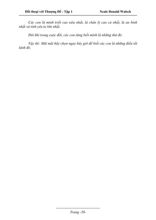 Đối thoại với Thượng Đế - Tập 1 Neale Donald Walsch
---------------------------------------------------------------------------------------------------------------------------
------------------------------------
Trang -58-
Các con là minh triết cao siêu nhất, là chân lý cao cả nhất, là an bình
nhất và tình yêu to lớn nhất.
Đôi khi trong cuộc đời, các con từng biết mình là những thứ đó.
Vậy thì: Mãi mãi hãy chọn ngay bây giờ để biết các con là những điều tốt
lành đó.
 