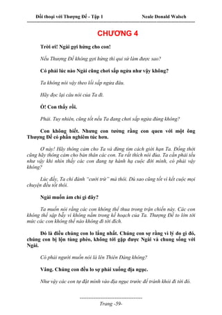 Đối thoại với Thượng Đế - Tập 1 Neale Donald Walsch
---------------------------------------------------------------------------------------------------------------------------
------------------------------------
Trang -59-
CHƯƠNG 4
Trời ơi! Ngài gợi hứng cho con!
Nếu Thượng Đế không gợi hứng thì quỉ sứ làm được sao?
Có phải lúc nào Ngài cũng chơi sấp ngửa như vậy không?
Ta không nói vậy theo lối sấp ngửa đâu.
Hãy đọc lại câu nói của Ta đi.
Ồ! Con thấy rồi.
Phải. Tuy nhiên, cũng tốt nếu Ta đang chơi sấp ngửa đúng không?
Con không biết. Nhưng con tưởng rằng con quen với một ông
Thượng Đế có phần nghiêm túc hơn.
Ơ này! Hãy thông cảm cho Ta và đừng tìm cách giới hạn Ta. Đồng thời
cũng hãy thông cảm cho bản thân các con. Ta rất thích nói đùa. Ta cần phải tếu
như vậy khi nhìn thấy các con đang tự hành hạ cuộc đời mình, có phải vậy
không?
Lúc đấy, Ta chỉ đành “cười trừ” mà thôi. Dù sao cũng tốt vì kết cuộc mọi
chuyện đều tốt thôi.
Ngài muốn ám chỉ gì đây?
Ta muốn nói rằng các con không thể thua trong trận chiến này. Các con
không thể sập bẫy vì không nằm trong kế hoạch của Ta. Thượng Đế to lớn tới
mức các con không thể nào không đi tới đích.
Đó là điều chúng con lo lắng nhất. Chúng con sợ rằng vì lý do gì đó,
chúng con bị lộn tùng phèo, không tới gặp được Ngài và chung sống với
Ngài.
Có phải người muốn nói là lên Thiên Đàng không?
Vâng. Chúng con đều lo sợ phải xuống địa ngục.
Như vậy các con tự đặt mình vào địa ngục trước để tránh khỏi đi tới đó.
 