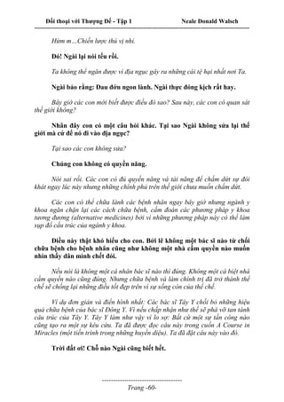 Đối thoại với Thượng Đế - Tập 1 Neale Donald Walsch
---------------------------------------------------------------------------------------------------------------------------
------------------------------------
Trang -60-
Hừm m…Chiến lược thú vị nhỉ.
Đó! Ngài lại nói tếu rồi.
Ta không thể ngăn được vì địa ngục gây ra những cái tệ hại nhất nơi Ta.
Ngài bảo rằng: Đau đớn ngon lành. Ngài thực đóng kịch rất hay.
Bây giờ các con mới biết được điều đó sao? Sau này, các con có quan sát
thế giới không?
Nhân đây con có một câu hỏi khác. Tại sao Ngài không sửa lại thế
giới mà cứ để nó đi vào địa ngục?
Tại sao các con không sửa?
Chúng con không có quyền năng.
Nói sai rồi. Các con có đủ quyền năng và tài năng để chấm dứt sự đói
khát ngay lúc này nhưng những chính phủ trên thế giới chưa muốn chấm dứt.
Các con có thể chữa lành các bệnh nhân ngay bây giờ nhưng ngành y
khoa ngăn chặn lại các cách chữa bệnh, cấm đoán các phương pháp y khoa
tương đương (alternative medicines) bởi vì những phương pháp này có thể làm
sụp đổ cấu trúc của ngành y khoa.
Điều này thật khó hiểu cho con. Bởi lẽ không một bác sĩ nào từ chối
chữa bệnh cho bệnh nhân cũng như không một nhà cầm quyền nào muốn
nhìn thấy dân mình chết đói.
Nếu nói là không một cá nhân bác sĩ nào thì đúng. Không một cá biệt nhà
cầm quyền nào cũng đúng. Nhưng chữa bệnh và làm chính trị đã trở thành thể
chế sẽ chống lại những điều tốt đẹp trên vì sự sống còn của thể chế.
Ví dụ đơn giản và điển hình nhất: Các bác sĩ Tây Y chối bỏ những hiệu
quả chữa bệnh của bác sĩ Đông Y. Vì nếu chấp nhận như thế sẽ phá vỡ tan tành
câu trúc của Tây Y. Tây Y làm như vậy vì lo sợ: Bất cứ một sự tấn công nào
cũng tạo ra một sự kêu cứu. Ta đã được đọc câu này trong cuốn A Course in
Miracles (một tiến trình trong những huyền diệu). Ta đã đặt câu này vào đó.
Trời đất ơi! Chỗ nào Ngài cũng biết hết.
 