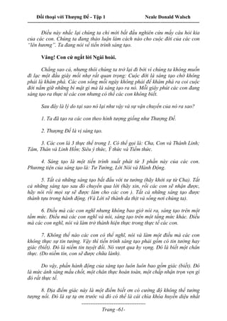 Đối thoại với Thượng Đế - Tập 1 Neale Donald Walsch
---------------------------------------------------------------------------------------------------------------------------
------------------------------------
Trang -61-
Điều này nhắc lại chúng ta chỉ mới bắt đầu nghiên cứu mấy câu hỏi kia
của các con. Chúng ta đang thảo luận làm cách nào cho cuộc đời của các con
“lên hương”. Ta đang nói vể tiến trình sáng tạo.
Vâng! Con cứ ngắt lời Ngài hoài.
Chẳng sao cả, nhưng thôi chúng ta trở lại đi bởi vì chúng ta không muốn
đi lạc một đầu giây mối nhợ rất quan trọng: Cuộc đời là sáng tạo chớ không
phải là khám phá. Các con sống mỗi ngày không phải để khám phá ra coi cuộc
đời nắm giữ những bí mật gì mà là sáng tạo ra nó. Mỗi giây phút các con đang
sáng tạo ra thực tế các con nhưng có thể các con không biết.
Sau đây là lý do tại sao nó lại như vậy và sự vận chuyển của nó ra sao?
1. Ta đã tạo ra các con theo hình tượng giống như Thượng Đế.
2. Thượng Đế là vị sáng tạo.
3. Các con là 3 thực thể trong 1. Có thể gọi là: Cha, Con và Thánh Linh;
Tâm, Thân và Linh Hồn; Siêu ý thức, Ý thức và Tiềm thức.
4. Sáng tạo là một tiến trình xuất phát từ 3 phần này của các con.
Phương tiện của sáng tạo là: Tư Tưởng, Lời Nói và Hành Động.
5. Tất cả những sáng tạo bắt đầu với tư tưởng (hãy khởi sự từ Cha). Tất
cả những sáng tạo sau đó chuyển qua lời (hãy xin, rồi các con sẽ nhận được,
hãy nói rồi mọi sự sẽ được làm cho các con ). Tất cả những sáng tạo được
thành tựu trong hành động. (Và Lời sẽ thành da thịt và sống nơi chúng ta).
6. Điều mà các con nghĩ nhưng không bao giờ nói ra, sáng tạo trên một
tầm mức. Điều mà các con nghĩ và nói, sáng tạo trên một tầng mức khác. Điều
mà các con nghĩ, nói và làm trở thành hiện thực trong thực tế các con.
7. Không thể nào các con có thể nghĩ, nói và làm một điều mà các con
không thực sự tin tưởng. Vậy thì tiến trình sáng tạo phải gồm có tin tưởng hay
giác (biết). Đó là niềm tin tuyệt đối. Nó vượt qua hy vọng. Đó là biết một chân
thực. (Do niềm tin, con sẽ được chữa lành).
Do vậy, phần hành động của sáng tạo luôn luôn bao gồm giác (biết). Đó
là mức ánh sáng mấu chốt, một chân thực hoàn toàn, một chấp nhận trọn vẹn gì
đó rất thực tế.
8. Địa điểm giác này là một điểm biết ơn có cường độ không thể tưởng
tượng nổi. Đó là sự tạ ơn trước và đó có thể là cái chìa khóa huyền diệu nhất
 