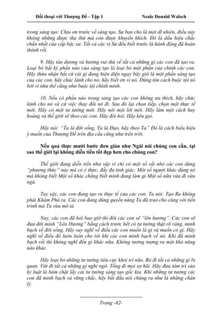 Đối thoại với Thượng Đế - Tập 1 Neale Donald Walsch
---------------------------------------------------------------------------------------------------------------------------
------------------------------------
Trang -62-
trong sáng tạo: Chịu ơn trước về sáng tạo. Sự ban cho là một dĩ nhiên, điều này
không những được tha thứ mà còn được khuyến khích. Đó là dấu hiệu chắc
chắn nhất của cấp bậc sư. Tất cả các vị Sư đều biết trước là hành động đã hoàn
thành rồi.
9. Hãy tán dương và hưởng vui thú về tất cả những gì các con đã tạo ra.
Loại bỏ bất kỳ phần nào của sáng tạo là loại bỏ một phần của chính các con.
Hãy thừa nhận bất cứ cái gì đang hiện diện ngay bây giờ là một phần sáng tạo
của các con, hãy chúc lành cho nó, hãy biết ơn vì nó. Đừng tìm cách buộc tội nó
bởi vì như thế cũng như buộc tội chính mình.
10. Nếu có phần nào trong sáng tạo các con không ưa thích, hãy chúc
lành cho nó và cứ việc thay đổi nó đi. Sau đó lại chọn tiếp, chọn một thực tế
mới. Hãy có một tư tưởng mới. Hãy nói một lời mới. Hãy làm một cách huy
hoàng và thế giới sẽ theo các con. Hãy đòi hỏi. Hãy kêu gọi.
Hãy nói: “Ta là đời sống, Ta là Đạo, hãy theo Ta” Đó là cách biểu hiệu
ý muốn của Thượng Đế trên địa cầu cũng như trên trời.
Nếu quả thực mười bước đơn giản như Ngài nói chúng con cần, tại
sao thế giới lại không diễn tiến tốt đẹp hơn cho chúng con?
Thế giới đang diễn tiến như vậy vì chỉ có một số rất nhỏ các con dùng
“phương thức” này mà có ý thức, đầy đủ tỉnh giác. Một số người khác dùng nó
mà không biết Một số khác chẳng biết mình đang làm gì Một số nữa vừa đi vừa
ngủ.
Tuy vậy, các con đang tạo ra thực tế của các con. Ta nói: Tạo Ra không
phải Khám Phá ra. Các con đang dùng quyền năng Ta đã trao cho cùng với tiến
trình mà Ta vừa mô tả.
Nay, các con đã hỏi bao giờ thì đời các con sẽ “lên hương”. Các con sẽ
đưa đời mình “Lên Hương” bằng cách trước hết có tư tưởng thật rõ ràng, minh
bạch về đời sống. Hãy suy nghĩ về điều các con muốn là gì và muốn có gì. Hãy
nghĩ về điều đó luôn luôn cho tới khi các con minh bạch về nó. Khi đã minh
bạch rồi thì không nghĩ đến gì khác nữa. Không tưởng tượng ra một khả năng
nào khác.
Hãy loại bỏ những tư tưởng tiêu cực khỏi trí não. Bỏ đi tất cả những gì bi
quan. Vứt đi tất cả những gì nghi ngờ. Tống đi mọi sợ hãi. Hãy đưa tâm trí vào
kỷ luật là bám chặt lấy cái tư tưởng sáng tạo gốc kia. Khi những tư tưởng các
con đã minh bạch và vững chắc, hãy bắt đầu nói chúng ra như là những chân
lý.
 