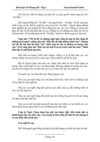 Đối thoại với Thượng Đế - Tập 1 Neale Donald Walsch
---------------------------------------------------------------------------------------------------------------------------
------------------------------------
Trang -63-
Nói lớn lên. Hãy sử dụng cái lệnh tối cao gọi quyền năng sáng tạo tới:
“Ta Đây”.
Hãy dùng những lời “Ta Đây” với người khác. “Ta Đây” là lời sáng tạo
nhất trong vũ trụ. Bất kỳ nghĩ gì, nói gì sau lời “Ta Đây” chuyển động những
kinh nghiệm đó, gọi chúng tới, đem chúng lại cho các con. Chẳng có cách nào
khác để cho vũ trụ biết phải làm ra sao! Chẳng có con đường nào khác để cho nó
biết mà theo. Vũ trụ đáp ứng với lời “Ta Đây” như là vị thần trong cái chai vậy.
Ngài nói: “Vất đi tất cả những nghi ngờ, tống đi mọi sợ hãi, liệng đi
những gì bi quan” giống như nói “Hãy lấy đi một miếng bánh vậy”. Nhưng
nói thì dễ mà làm thì khó. Nói: “Hãy loại bỏ tất cả những tư tưởng tiêu
cực” có lẽ cũng như nói “Hãy leo lên núi Everest trước bữa ăn trưa”. Hình
như đây là một lệnh quá lớn.
Kìm hãm tư tưởng, kiểm soát chúng, chẳng có gì là khó như các con
tưởng. (Hoặc leo núi Everest cũng vậy). Tất cả đều là vấn đề kỷ luật.
Đó là chuyện phải chú tâm vào. Bước thứ nhất là cách điều động tư
tưởng: Học cách nghĩ về các con đang nghĩ. Khi gặp những tư tưởng tiêu cực,
xóa bỏ cái ý niệm cao cả nhất của các con về một vật, hãy suy nghĩ lại.
Ta muốn các con làm như vậy, đúng nguyên văn.
Nếu các con nghĩ rằng các con đang buồn rầu, chán nản và chẳng có gì
là hay lập tức hãy nghĩ lại.
Nếu các con nghĩ rằng thế giới là một chốn xấu xa, đầy những biến cố
tiêu cực hãy nghĩ lại.
Nếu các con nghĩ rằng đời mình tan nát chẳng bao giờ có thể xây dựng
lại được nữa hãy nghĩ lại.
Các con có thể tự huấn luyện để làm như vậy (Hãy coi lại chính các con
đã tự huấn luyện ngon lành ra sao để không làm như vậy)
Cảm tạ Ngài. Chưa từng bao giờ con được thấy tiến trình đặt ra
minh bạch cho con như vậy. Con mong là làm cũng dễ như là nói nhưng ít
ra con hiểu tiến trình này.
Con nghĩ là vậy.
Tốt! Nếu người nghĩ rằng cần phải ôn lại thì chúng ta có thể nói chuy ện tiếp.
 