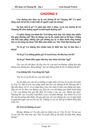 Đối thoại với Thượng Đế - Tập 1 Neale Donald Walsch
---------------------------------------------------------------------------------------------------------------------------
------------------------------------
Trang -64-
CHƯƠNG 5
Con đường nào thực sự là con đường đi tới Thượng Đế? Có phải
bằng cách từ bỏ tất cả như một số người yogis tin tưởng?
Sự đau khổ là gì? Có phải đau khổ vì phục vụ là con đường đi tới
Thượng Đế như những người tu khổ hạnh thường nói?
Có phải chúng con dành lên Trời bằng cách làm việc thiện như nhiều
tôn giáo thường nói? Hay là chúng con tự do, muốn làm gì thì làm: Chẳng
cần biết luật pháp, không cần giữ những tục lệ và đắm mình sống buông
thả và rồi cũng tìm được Niết Bàn như nhiều tay Tân Thời Đại thường nói?
Nó là gì? Là những tiêu chuẩn luân lý khắt khe hay là làm theo ý
thích?
Nó là gì? Là những phẩm giá cổ truyền hay tới đâu hay tới đó?
Nó là gì? Mười điều ngăn cấm hay bảy bước tới Giác Ngộ?
Các con rất cần được chỉ dạy cho các con một con đường, chẳng hạn như
đường này đường kia, đúng không? Tại sao không phải là tất cả những thứ đó?
Con không biết. Con đang hỏi Ngài.
Vậy Ta sẽ trả lời để các con hiểu thật rõ.
Ta nói điều này cho tất cả những ai nghe thấy Lời của Ta và tìm tới Chân
Lý Của Ta. Bất kỳ trái tim nồng nhiệt nào hỏi con đường đi tới Thượng Đế ở
đâu đều được chỉ rõ. Ai ai cũng được trao cho chân lý tâm cảm (bằng nội tâm).
Hãy tới với Ta theo con đường của Tim các con chớ đừng qua hành trình bằng
ý. Các con không bao giờ tìm thấy Ta trong ý của các con. Muốn tìm được
Thượng Đế, các con phải vượt khỏi ý (các con phải khùng). Tuy nhiên Ta sẽ trả
lời câu hỏi giống như thẩm vấn gay gắt của các con nhưng các con sẽ giật mình
té ngửa khi nghe câu trả lời của Ta: Chẳng có cái cóc khô gì là Mười Điều Răn
Cấm Cả!
Ối Trời ơi! Không có sao?
Không. Không có! Ta răn cấm (ra lệnh) cho ai? Cho Ta hả? Và tại sao
Ta lại cần răn cấm như vậy? Khi Ta muốn điều gì thì điều đó hiện hữu, đúng
không?
 