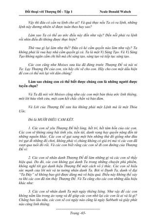 Đối thoại với Thượng Đế - Tập 1 Neale Donald Walsch
---------------------------------------------------------------------------------------------------------------------------
------------------------------------
Trang -65-
Vậy thì đâu có cần ra lệnh cho ai? Và quả thực nếu Ta có ra lệnh, những
lệnh này đương nhiên sẽ được tuân theo hay sao?
Làm sao Ta có thể ao ước điều này đến như vậy? Đến nỗi phải ra lệnh
rồi nhìn điều đó không được thực hiện?
Thứ vua gì lại làm như thế? Đâu có kẻ cầm quyền nào làm như vậy? Ta
không phải là vua hay nhà cầm quyền gì cả. Ta là một Vị Sáng Tạo. Và Vị Sáng
Tạo không ngăn cấm chi hết mà chỉ sáng tạo, sáng tạo và tiếp tục sáng tạo.
Các con cũng như Moises xưa kia đã đứng trước Thượng Đế và nài nỉ
Ta: Lạy Thượng Đế của con, xin hãy chỉ vẽ cho con. Hãy cho con một dấu hiện
để con có thể nói lại với dân chúng!
Làm sao chúng con có thể biết được chúng con là những người được
tuyển chọn?
Và Ta đã nói với Moises cũng như các con một bản thỏa ước linh thiêng,
môt lời hứa vĩnh cửu, một cam kết chắc chắn và bảo đảm.
Và Lời của Thượng Đế xưa kia không phải một Lệnh mà là một Thỏa
Ước.
Đó là MƯỜI ĐIỀU CAM KẾT.
1. Các con sẽ yêu Thượng Đế hết lòng, hết trí, hết tâm hồn của các con.
Các con sẽ không sùng bái tình yêu, tiền tài, danh vọng hay quyền năng đến từ
những nguồn khác. Các con sẽ gạt sang một bên những thứ đó giống như đứa
trẻ gạt đi những đồ chơi, không phải vì chúng không có giá trị mà vì các con đã
vượt qua tuổi đó rồi. Và các con biết rằng các con sẽ đi con đường của Thượng
Đế vì:
2. Các con sẽ nhân danh Thượng Đế để làm những gì và các con sẽ thấy
hiệu quả. Do đó, các con không gọi danh Ta trong những chuyện phù phiếm,
không nghĩ tới gọi danh hiệu Thượng Đế một cách vô ý thức. Các con sẽ hiểu
sức mạnh của lời nói và tư tưởng nhân danh Ta. Bởi vì Danh Ta, danh vĩ đại
“Ta Đây” sẽ không bao giờ được dùng mà vô hiệu quả. Điều này không thể xảy
ra khi các con đã tìm thấy Thượng Đế. Và Ta cũng cho các con những dấu hiệu
khác như:
3. Các con sẽ nhân danh Ta một ngày thiêng liêng. Như vậy để các con
không nằm lâu trong ảo vọng và để giúp các con nhớ lại các con là ai và là gì?
Chẳng bao lâu nữa, các con sẽ coi ngày nào cũng là ngày Sabbath và giây phút
nào cũng linh thiêng.
 