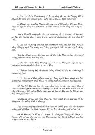 Đối thoại với Thượng Đế - Tập 1 Neale Donald Walsch
---------------------------------------------------------------------------------------------------------------------------
------------------------------------
Trang -66-
4. Các con sẽ tôn kính cha mẹ vì cha mẹ cũng là con của Thượng Đế và
đã đem đời sống đến cho các con. Từ đó, các con sẽ tôn kính mọi người.
5. Khi các con tìm thấy Thượng Đế, các con sẽ hiểu rắng: Các con không
được sát hại đời sống của bất cứ ai hay sinh vật nào vì đời sống nào cũng vĩnh
cửu.
Sự tôn kính đời sống giúp các con tôn trọng tất cả sinh vật và thực vật,
chỉ làm tổn thương chúng trong trường hợp bất khả kháng vào mục đích tốt
nhất.
6. Các con sẽ không làm mất tính chất thanh tịnh, cao đẹp của Tình Yêu
bằng những ý nghĩ bất lương hay lường gạt người khác, vì như vậy là thông
dâm.
Ta hứa với các con : Khi các con đã tìm thấy Thượng Đế, các con sẽ
không phạm tội thông dâm này nữa.
7. Khi các con tìm thấy Thượng Đế, các con sẽ không ăn cắp, ăn trộm,
lường gạt, chiếm hữu bất cứ vật gì của ai khác.
8. Khi biết Thượng Đế, các con sẽ không nói một lời dối trá vì như vậy là
làm chứng gian.
9. Và các con sẽ không thèm muốn vợ chồng người khác vì các con biết
rằng tất cả những người khác đều là vợ chồng mình thì còn ham muốn gì nữa.
10. Khi biết Thượng Đế, các con chẳng thèm tài sản của người khác vì
các con biết rằng tất cả tài sản đều thuộc về mình thì còn thèm muốn làm chi
nữa. Các con sẽ biết mình đã tìm được con đường tới Thượng Đế khi các con
thấy những dấu hiệu đó.
Ta đã hứa với các con rằng không ai chân thành đi tìm Thượng Đế lại
còn phạm vào những hành vi như vậy.
Tiếp tục hành động như vậy là điều bất khả. Đó là tự do của các con chớ
không phải giới hạn. Đó là những cam kết của Ta chớ không phải mệnh lệnh.
Bởi vì, Thượng Đế không có ra lệnh cho những gì Thượng Đế đã tạo ra.
Thượng Đế chỉ dạy cho các con của Thượng Đế: Đây là cách để các con biết
rằng các con đã trở về nhà.
 