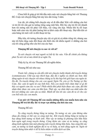 Đối thoại với Thượng Đế - Tập 1 Neale Donald Walsch
---------------------------------------------------------------------------------------------------------------------------
------------------------------------
Trang -5-
Chưa biết ất giáp gì tôi bắt đầu một cuộc nói chuyện bằng bút với Thượng
Đế. Cuộc nói chuyện bằng bút này kéo dài trong 3 năm.
Lúc đó, tôi chẳng biết chuyện này sẽ đi đến đâu! Khi viết những câu hỏi
và trả lời tôi cần gạt tư tưởng riêng sang một bên. Đôi lúc câu trả lời tới nhanh
hơn tôi tưởng nên tôi phải viết tháu, vội vàng cho kịp. Nhiều khi bị rối loạn
hoặc mất cảm xúc tôi phải buông bút ra khỏi cuộc đối thoại này. Đợi đến khi có
cảm hứng tôi mới viết và đối thoại trở lại.
Đầu tiên, tôi tưởng chuyện này chỉ có giá trị cá nhân riêng tôi, nhưng sau
này tôi hiểu rằng cuộc đối thoại cần thiết cho rất nhiều người vì những câu hỏi
của tôi cũng giống như câu hỏi của các bạn:
Thượng Đế nói chuyện ra sao và với ai?
Ta nói chuyện với mọi người và bất kỳ lúc nào. Vấn đề chính yếu không
phải Ta nói với ai mà chính là ai nghe Ta.
Thấy kỳ lạ, tôi xin Thượng Đế cắt nghĩa thêm.
Thượng Đế nói như sau:
Trước hết, chúng ta cần đổi chữ nói chuyện (talk) thành chữ truyền thông
(communicate). Chữ sau này thích hợp, đầy đủ ý nghĩa và chính xác hơn. Khi
dùng ngôn từ nói chuyện với nhau chúng ta bị thu hẹp bởi giới hạn của ngôn từ.
Do đó, Ta truyền thông cho các con ngoài Ngôn Từ, còn có Tư Tưởng và Xúc
Cảm. Xúc cảm là ngôn từ của linh hồn. Nếu con muốn biết chân thật về gì đó
hãy coi người cảm xúc ra sao? Phần nhiều khó phát hiện được xúc cảm, đôi khi
nhận thức được xúc cảm còn khó hơn. Thật vậy, sự chân thật cao nhất nằm che
kín nơi những xúc cảm sâu xa nhất. Mánh để tìm tới xúc cảm đó ta sẽ cho các
con biết nếu các con muốn.
Con nói với Thượng Đế con muốn những điều con muốn hơn nữa xin
Thượng Đế trả lời đầy đủ và trọn vẹn những câu hỏi của con.
Thượng Đế nói:
Ta cũng truyền thông bằng tư tưởng. Tư tưởng và xúc cảm không như
nhau dù chúng có thể xảy ra cùng một lúc. Khi truyền thông bằng tư tưởng ta
hay dùng hình tượng và hình ảnh. Như vậy tư tưởng là phương tiện hữu hiệu
hơn ngôn ngữ trong truyền thông. Cộng thêm xúc cảm và tư tưởng, ta cũng
dùng kinh nghiệm làm một phương tiện truyền thông hữu hiệu. Sau cùng khi xúc
cảm, tư tưởng và kinh nghiệm đã tỏ ra vô hiệu, ta mới dùng ngôn từ. Ngôn từ
truyền thông kém nhất vì dễ bị hiểu nhầm và diễn dịch sai lầm.
 