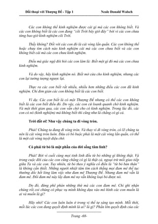 Đối thoại với Thượng Đế - Tập 1 Neale Donald Walsch
---------------------------------------------------------------------------------------------------------------------------
------------------------------------
Trang -68-
Các con không thể kinh nghiệm được cái gì mà các con không biết. Và
các con không biết là các con đang “cõi Trời bây giờ đây” bởi vì các con chưa
từng bao giờ kinh nghiệm cõi Trời.
Thấy không? Đối với các con đó là cái vòng lẩn quẩn. Các con không thể
hoặc chưa tìm cách nào kinh nghiệm cái mà các con chưa biết và các con
không biết cái mà các con chưa kinh nghiệm.
Điều mà giác ngộ đòi hỏi các con làm là: Biết một gì đó mà các con chưa
kinh nghiệm.
Và do vậy, hãy kinh nghiệm nó. Biết mở cửa cho kinh nghiệm, nhưng các
con lại tưởng tượng ngược lại.
Thực ra các con biết rất nhiều, nhiều hơn những điều các con đã kinh
nghiệm. Chỉ đơn giản các con không biết là các con biết.
Ví dụ: Các con biết là có một Thượng Đế nhưng có thể các con không
biết là các con biết điều đó. Do vậy, các con cứ loanh quanh chờ kinh nghiệm.
Và một thời gian qua, các con vẫn chờ cho có kinh nghiệm. Trong lúc đó, các
con có nó (kinh nghiệm) mà không biết thì cũng như là chẳng có gì cả.
Trời đất ơi! Như vậy chúng ta đi vòng tròn.
Phải! Chúng ta đang đi vòng tròn. Và thay vì đi vòng tròn, có lẽ chúng ta
nên là cái vòng tròn luôn. Đâu có bó buộc phải là một cái vòng lẩn quẩn, có thể
là một cái vòng tuyệt diệu chớ.
Có phải từ bỏ là một phần của đời sống tâm linh?
Phải! Bởi vì cuối cùng mọi tinh linh đều từ bỏ những gì không thật. Và
trong cuộc đời của các con cũng chẳng có gì là thật cả, ngoại trừ mối giao tiếp
giữa Ta và các con. Tuy nhiên, từ bỏ theo ý nghĩa cổ điển là “từ bỏ bản thân”
là không cần thiết. Những người nhiệt tâm tìm cách thắng mọi đam mê thế tục
thường dốc hết lòng làm việc như đam mê Thượng Đế. Nhưng đam mê vẫn là
đam mê. Đổi đam mê này lấy đam mê nọ vẫn không loại bỏ được nó.
Do đó, đừng phê phán những thứ mà các con đam mê. Chỉ ghi nhận
chúng rồi coi chúng có phục vụ mình không dựa vào mô hình các con muốn là
ai và muốn là gì?
Hãy nhớ! Các con luôn luôn ở trong vị thế tự sáng tạo mình. Mỗi thời,
mỗi lúc các con đang quyết định mình là ai? là gì? Phần lớn quyết định của các
 