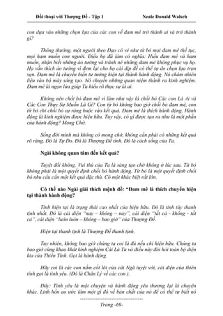 Đối thoại với Thượng Đế - Tập 1 Neale Donald Walsch
---------------------------------------------------------------------------------------------------------------------------
------------------------------------
Trang -69-
con dựa vào những chọn lựa của các con về đam mê trở thành ai và trở thành
gì?
Thông thường, một người theo Đạo có vẻ như từ bỏ mọi đam mê thế tục,
mọi ham muốn con người. Điều họ đã làm có nghĩa: Hiểu đam mê và ham
muốn, nhận biết những ảo tưởng và tránh né những đam mê không phục vụ họ.
Họ vẫn thích ảo tưởng vì đem lại cho họ cái dịp để có thể tự do chọn lựa trọn
vẹn. Đam mê là chuyển biến tư tưởng hiện tại thành hành động. Nó châm nhiên
liệu vào bộ máy sáng tạo. Nó chuyển những quan niệm thành ra kinh nghiệm.
Đam mê là ngọn lửa giúp Ta hiểu rõ thực sự là ai.
Không nên chối bỏ đam mê vì làm như vậy là chối bỏ Các con Là Ai và
Các Con Thực Sự Muốn Là Gì? Con từ bỏ không bao giờ chối bỏ đam mê, con
từ bỏ chỉ chối bỏ sự ràng buộc vào kết quả. Đam mê là thích hành động. Hành
động là kinh nghiệm được hiện hữu. Tuy vậy, có gì được tạo ra như là một phần
của hành động? Mong Chờ.
Sống đời mình mà không có mong chờ, không cần phải có những kết quả
rõ ràng. Đó là Tự Do. Đó là Thượng Đế tính. Đó là cách sống của Ta.
Ngài không quan tâm đến kết quả?
Tuyệt đối không. Vui thú của Ta là sáng tạo chớ không ở lúc sau. Từ bỏ
không phải là một quyết định chối bỏ hành động. Từ bỏ là một quyết định chối
bỏ nhu cầu cần một kết quả đặc thù. Có một khác biệt rất lớn.
Có thể nào Ngài giải thích mệnh đề: “Đam mê là thích chuyển hiện
tại thành hành động?
Tính hiện tại là trạng thái cao nhất của hiện hữu. Đó là tinh túy thanh
tịnh nhất. Đó là cái diện “nay – không – nay”, cái diện “tất cả - không - tất
cả”, cái diện “luôn luôn – không – bao giờ” của Thượng Đế.
Hiện tại thanh tịnh là Thượng Đế thanh tịnh.
Tuy nhiên, không bao giờ chúng ta coi là đủ nếu chỉ hiện hữu. Chúng ta
bao giờ cũng khao khát kinh nghiệm Cái Là Ta và điều này đòi hỏi toàn bộ diện
kia của Thiên Tính. Gọi là hành động.
Hãy coi là các con nắm cốt lõi của cái Ngã tuyệt vời, cái diện của thiên
tính gọi là tình yêu. (Đó là Chân Lý về các con ).
Đây: Tình yêu là một chuyện và hành động yêu thương lại là chuyện
khác. Linh hồn ao ước làm một gì đó về bản chất của nó để có thể tự biết nó
 