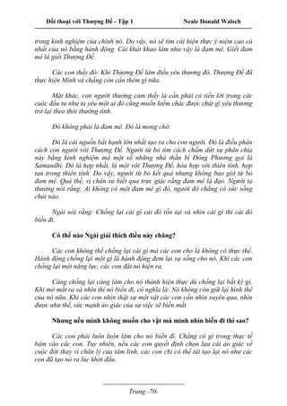 Đối thoại với Thượng Đế - Tập 1 Neale Donald Walsch
---------------------------------------------------------------------------------------------------------------------------
------------------------------------
Trang -70-
trong kinh nghiệm của chính nó. Do vậy, nó sẽ tìm cái hiện thực ý niệm cao cả
nhất của nó bằng hành động. Cái khát khao làm như vậy là đam mê. Giết đam
mê là giết Thượng Đế.
Các con thấy đó: Khi Thượng Đế làm điều yêu thương đó, Thượng Đế đã
thực hiện Mình và chẳng còn cần thêm gì nữa.
Mặt khác, con người thường cảm thấy là cần phải có tiền lời trong các
cuộc đầu tư như ta yêu một ai đó cũng muốn kiếm chác được chút gì yêu thương
trở lại theo thói thường tình.
Đó không phải là đam mê. Đó là mong chờ.
Đó là cái nguồn bất hạnh lớn nhất tạo ra cho con người. Đó là điều phân
cách con người với Thượng Đế. Người từ bỏ tìm cách chấm dứt sự phân chia
này bằng kinh nghiệm mà một số những nhà thần bí Đông Phương gọi là
Samandhi. Đó là hợp nhất, là một với Thượng Đế, hòa hợp với thiên tính, hợp
tan trong thiên tính. Do vậy, người từ bỏ kết quả nhưng không bao giờ từ bỏ
đam mê. Quả thế, vị chân sư biết qua trực giác rằng đam mê là đạo. Người ta
thường nói rằng: Ai không có một đam mê gì đó, người đó chẳng có sức sống
chút nào.
Ngài nói rằng: Chống lại cái gì cái đó tồn tại và nhìn cái gì thì cái đó
biến đi.
Có thể nào Ngài giải thích điều này chăng?
Các con không thể chống lại cái gì mà các con cho là không có thực thể.
Hành động chống lại một gì là hành động đem lại sự sống cho nó. Khi các con
chống lại một năng lực, các con đặt nó hiện ra.
Càng chống lại càng làm cho nó thành hiện thực dù chống lại bất kỳ gì.
Khi mở mắt ra và nhìn thì nó biến đi, có nghĩa là: Nó không còn giữ lại hình thể
của nó nữa. Khi các con nhìn thật sự một vật các con cần nhìn xuyên qua, nhìn
được như thế, sức mạnh ảo giác của sự việc sẽ biến mất.
Nhưng nếu mình không muốn cho vật mà mình nhìn biến đi thì sao?
Các con phải luôn luôn làm cho nó biến đi. Chẳng có gì trong thực tế
bám vào các con. Tuy nhiên, nếu các con quyết định chọn lựa cái ảo giác về
cuộc đời thay vì chân lý của tâm linh, các con chỉ có thể tái tạo lại nó như các
con đã tạo nó ra lúc khởi đầu.
 