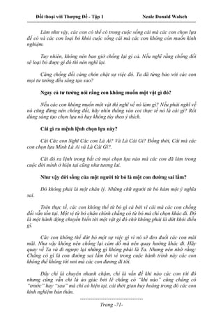 Đối thoại với Thượng Đế - Tập 1 Neale Donald Walsch
---------------------------------------------------------------------------------------------------------------------------
------------------------------------
Trang -71-
Làm như vậy, các con có thể có trong cuộc sống cái mà các con chọn lựa
để có và các con loại bỏ khỏi cuộc sống cái mà các con không còn muốn kinh
nghiệm.
Tuy nhiên, không nên bao giờ chống lại gì cả. Nếu nghĩ rằng chống đối
sẽ loại bỏ được gì đó thì nên nghĩ lại.
Càng chống đối càng chôn chặt sự việc đó. Ta đã từng bảo với các con
mọi tư tưởng đều sáng tạo sao?
Ngay cả tư tưởng nói rằng con không muốn một vật gì đó?
Nếu các con không muốn một vật thì nghĩ về nó làm gì? Nếu phải nghĩ về
nó cũng đừng nên chống đối, hãy nhìn thẳng vào coi thực tế nó là cái gì? Rồi
dùng sáng tạo chọn lựa nó hay không tùy theo ý thích.
Cái gì ra mệnh lệnh chọn lựa này?
Cái Các con Nghĩ Các con Là Ai? Và Là Cái Gì? Đồng thời, Cái mà các
con chọn lựa Mình Là Ai và Là Cái Gì?.
Cái đó ra lệnh trong bất cứ mọi chọn lựa nào mà các con đã làm trong
cuộc đời mình ở hiện tại cũng như tương lai.
Như vậy đời sống của một người từ bỏ là một con đường sai lầm?
Đó không phải là một chân lý. Những chữ người từ bỏ hàm một ý nghĩa
sai.
Trên thực tế, các con không thể từ bỏ gì cả bởi vì cái mà các con chống
đối vẫn tồn tại. Một vị từ bỏ chân chính chẳng có từ bỏ mà chỉ chọn khác đi. Đó
là một hành động chuyển biến tới một vật gì đó chớ không phải là dứt khỏi điều
gì.
Các con không thể dứt bỏ một sự việc gì vì nó sẽ đeo đuổi các con mãi
mãi. Như vậy không nên chống lại cám dỗ mà nên quay hướng khác đi. Hãy
quay về Ta và đi ngược lại những gì không phải là Ta. Nhưng nên nhớ rằng:
Chẳng có gì là con đường sai lầm bởi vì trong cuộc hành trình này các con
không thể không tới nơi mà các con đương đi tới.
Đây chỉ là chuyện nhanh chậm, chỉ là vấn đề khi nào các con tới đó
nhưng cũng vẫn chỉ là ảo giác bởi lẽ chẳng có “khi nào” cũng chẳng có
“trước” hay “sau” mà chỉ có hiện tại, cái thời gian huy hoàng trong đó các con
kinh nghiệm bản thân.
 