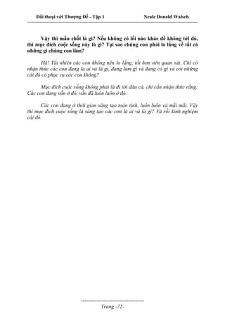 Đối thoại với Thượng Đế - Tập 1 Neale Donald Walsch
---------------------------------------------------------------------------------------------------------------------------
------------------------------------
Trang -72-
Vậy thì mấu chốt là gì? Nếu không có lối nào khác để không tới đó,
thì mục đích cuộc sống này là gì? Tại sao chúng con phải lo lắng về tất cả
những gì chúng con làm?
Hà! Tất nhiên các con không nên lo lắng, tốt hơn nên quan sát. Chí có
nhận thức các con đang là ai và là gì, đang làm gì và đang có gì và coi những
cái đó có phục vụ các con không?
Mục đích cuộc sống không phải là đi tới đâu cả, chỉ cần nhận thức rằng:
Các con đang vẫn ở đó, vẫn đã luôn luôn ở đó.
Các con đang ở thời gian sáng tạo toàn tịnh, luôn luôn và mãi mãi. Vậy
thì mục đích cuộc sống là sáng tạo các con là ai và là gì? Và rồi kinh nghiệm
cái đó.
 