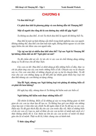 Đối thoại với Thượng Đế - Tập 1 Neale Donald Walsch
---------------------------------------------------------------------------------------------------------------------------
------------------------------------
Trang -73-
CHƯƠNG 6
Và đau khổ là gì?
Có phải đau khổ là phương pháp và con đường dẫn tới Thượng Đế?
Một số người cho rằng đó là con đường duy nhất để gặp Ngài?
Ta không ưa đau khổ. Ai nói Ta thích đau khổ là người đó không biết Ta.
Đau khổ là một sự kiện không cần thiết trong kinh nghiệm của con người.
Không những thế, đau khổ còn làm mất tiện nghi, không khôn ngoan và còn làm
nguy hiểm cho sức khỏe của con người nữa.
Vậy tại sao lại có nhiều đau khổ như thế? Tại sao Ngài là Thượng Đế
lại không chấm dứt nó đi? Ngài ghét nó mà?
Ta đã chấm dứt nó rồi. Lý do chỉ vì các con từ chối không dùng những
dụng cụ Ta đã trao cho để thực hiện.
Các con coi đó: Đau khổ có dính dáng gì đến những biến cố đâu, thực ra
chỉ do phản ứng của các con trước những biến cố đó. Chuyện xảy ra là chuyện
xảy ra. Các con cảm thấy về những chuyện gì xảy ra lại là chuyện khác. Ta đã
trao cho các con những dụng cụ để đối phó lại nhằm giảm thiểu hay loại trừ
đau khổ nhưng các con không sử dụng chúng.
Xin lỗi Ngài, nhưng sao Ngài không loại trừ phăng đi những biến cố
có phải tốt hơn không?
Đề nghị hay đấy, nhưng than ôi Ta không thể kiểm soát các biến cố.
Ngài không thể kiểm soát được những biến cố?
Tất nhiên là không. Biến cố là những gì xảy ra trong không gian và thời
gian do các con tự chọn lựa để tạo ra. Ta không bao giờ can thiệp vào những
chọn lựa này vì làm như vậy chính Ta đã ngăn chặn lý do Ta đã tạo ra các con.
Điều này Ta đã giải thích đầy đủ cho các con trước đây rồi. Một số những biến
cố do các con cố ý tạo ra, một số khác do các con tự kéo về mình một cách vô ý
thức không nhiều thì ít. Các thiên tai lớn do các con tự kéo về mình rồi được
gán cho là số mệnh. Thật ra đó là ý thức chung của cả hành tinh.
Ý thức cộng đồng?
 