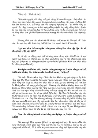 Đối thoại với Thượng Đế - Tập 1 Neale Donald Walsch
---------------------------------------------------------------------------------------------------------------------------
------------------------------------
Trang -74-
Đúng vậy, chính xác vậy.
Có nhiều người nói rằng thế giới đang đi vào địa ngục. Sinh thái của
chúng con đang chết dần. Hành tinh của chúng con đang gặp nguy về động đất,
núi lửa, bão tố v.v... Rồi trục địa cầu đang bị nghiêng đi. Tuy nhiên cũng có
người cho rằng tư tưởng và ý thức cộng đồng có thể thay đổi những biến cố trên
để cứu địa cầu. Tư tưởng đưa tới hành động. Nếu có đủ số người trên thế giới
tin rằng phải làm gì đó để cứu vãn môi trường thì các con có thể cứu được địa
cầu.
Nhưng phải làm cho nhanh vì đã tổn hại thật nhiều và lâu quá rồi. Điều
này cần một thay đổi lớn trong thái độ của con người trên trái đất này.
Ngài nói như thế có nghĩa chúng con không làm như vậy địa cầu và
nhân loại sẽ bị hủy diệt?
Ta đã đặt ra những luật thật rõ ràng cho vũ trụ vật chất để tất cả mọi
người đều hiểu. Có những luật về nhân quả được nêu ra cho những nhà khoa
học, vật lý học và cả những nhà lãnh đạo trên thế giới biết. Khỏi cần phải nhắc
lại những luật đó ở đây.
Trở lại vấn đề đau khổ, từ đâu chúng con tạo ra ý niệm rằng đau khổ
là tốt như những bậc thánh nhân đau khổ trong yên lặng?
Các bậc Thánh Nhân hay Chân Sư đau khổ trong yên lặng vì họ hiểu
rằng đau khổ không phải là Đạo của Thượng Đế. Đó chỉ là một dấu hiệu chắc
chắn rằng còn có gì đó phải học, phải nhớ lại nơi Đạo của Thượng Đế. Vị Chân
Sư không đau khổ trong yên lặng mà chỉ có vẻ đau khổ và không than van. Vị
Chân Sư không than van vì cho rằng đau khổ giống như tập hợp những hoàn
cảnh các con nghĩ rằng đau khổ không thể chịu đựng nổi. Khi ta chú tâm vào
việc gì, vô tình ta làm cho nó trở thành hiện thực. Vị Chân Sư biết điều này nên
tự đặt mình vào vị trí chọn lựa để đặt điều vị ấy chọn trở thành hiện thực. Đôi
lúc chính các con cũng làm như vậy nhưng các con không để ý thôi. Chẳng hạn
như các con đã từng làm cho cơn nhức đầu hay đau răng giảm đi nhờ quyết
định chọn lựa của các con về điều đó. Nhưng tại sao lại cứ phải đau khổ hoài?
Các con không thể biết và trở thành cái mà các con thực là, nếu không có cái
mà các con không phải là, như Ta đã giải thích cho các con rồi.
Con vẫn không hiểu từ đâu chúng con lại tạo ra ý niệm rằng đau khổ
là tốt?
Các con rất khôn ngoan khi cứ vin vào câu hỏi này. Tư tưởng đầu tiên
cũng như một số tôn giáo dạy rằng đau khổ là tốt, vui sướng là xấu đã bị lạm
dụng quá nhiều rồi. Từ ý niệm này các con cho rằng một bệnh nhân ung thư
 