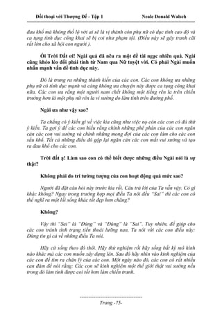 Đối thoại với Thượng Đế - Tập 1 Neale Donald Walsch
---------------------------------------------------------------------------------------------------------------------------
------------------------------------
Trang -75-
đau khổ mà không thố lộ với ai sẽ là vị thánh còn phụ nữ có dục tính cao độ và
ca tụng tình dục công khai sẽ bị coi như phạm tội. (Điều này sẽ gây tranh cãi
rất lớn cho xã hội con người ).
Ối Trời Đất ơi! Ngài quả đã nêu ra một đề tài ngạc nhiên quá. Ngài
cũng khéo léo đổi phái tính từ Nam qua Nữ tuyệt vời. Có phải Ngài muốn
nhấn mạnh vấn đề tình dục này.
Đó là trưng ra những thành kiến của các con. Các con không ưa những
phụ nữ có tính dục mạnh và càng không ưa chuyện này được ca tụng công khai
nữa. Các con ưa rằng một người nam chết không một tiếng rên la trên chiến
trường hơn là một phụ nữ rên la vì sướng do làm tình trên đường phố.
Ngài ưa như vậy sao?
Ta chẳng có ý kiến gì về việc kia cũng như việc nọ còn các con có đủ thứ
ý kiến. Ta gợi ý để các con hiểu rằng chính những phê phán của các con ngăn
cản các con vui sướng và chính những mong đợi của các con làm cho các con
sầu khổ. Tất cả những điều đó gộp lại ngăn cản các con mất vui sướng và tạo
ra đau khổ cho các con.
Trời đất ạ! Làm sao con có thể biết được những điều Ngài nói là sự
thật?
Không phải do trí tưởng tượng của con hoạt động quá mức sao?
Người đã đặt câu hỏi này trước kia rồi. Câu trả lời của Ta vẫn vậy. Có gì
khác không? Ngay trong trường hợp mọi điều Ta nói đều “Sai” thì các con có
thể nghĩ ra một lối sống khác tốt đẹp hơn chăng?
Không?
Vậy thì “Sai” là “Đúng” và “Đúng” là “Sai”. Tuy nhiên, để giúp cho
các con tránh tình trạng tiến thoái lưỡng nan, Ta nói với các con điều này:
Đừng tin gì cả về những điều Ta nói.
Hãy cứ sống theo đó thôi. Hãy thử nghiệm rồi hãy sống bất kỳ mô hình
nào khác mà các con muốn xây dựng lên. Sau đó hãy nhìn vào kinh nghiệm của
các con để tìm ra chân lý của các con. Một ngày nào đó, các con có rất nhiều
can đảm để nói rằng: Các con sẽ kinh nghiệm một thế giới thật vui sướng nếu
trong đó làm tình được coi tốt hơn làm chiến tranh.
 