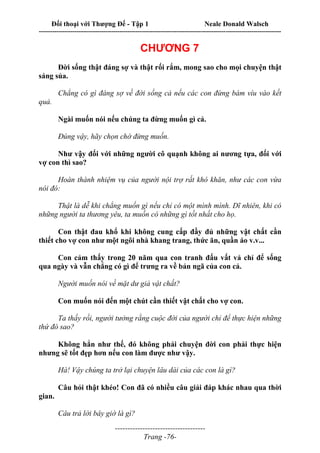 Đối thoại với Thượng Đế - Tập 1 Neale Donald Walsch
---------------------------------------------------------------------------------------------------------------------------
------------------------------------
Trang -76-
CHƯƠNG 7
Đời sống thật đáng sợ và thật rối rắm, mong sao cho mọi chuyện thật
sáng sủa.
Chẳng có gì đáng sợ về đời sống cả nếu các con đừng bám víu vào kết
quả.
Ngài muốn nói nếu chúng ta đừng muốn gì cả.
Đúng vậy, hãy chọn chớ đừng muốn.
Như vậy đối với những người cô quạnh không ai nương tựa, đối với
vợ con thì sao?
Hoàn thành nhiệm vụ của người nội trợ rất khó khăn, như các con vừa
nói đó:
Thật là dễ khi chẳng muốn gì nếu chỉ có một mình mình. Dĩ nhiên, khi có
những người ta thương yêu, ta muốn có những gì tốt nhất cho họ.
Con thật đau khổ khi không cung cấp đầy đủ những vật chất cần
thiết cho vợ con như một ngôi nhà khang trang, thức ăn, quần áo v.v...
Con cảm thấy trong 20 năm qua con tranh đấu vất vả chỉ để sống
qua ngày và vẫn chẳng có gì để trưng ra về bản ngã của con cả.
Người muốn nói về mặt dư giả vật chất?
Con muốn nói đến một chút cần thiết vật chất cho vợ con.
Ta thấy rồi, người tưởng rằng cuộc đời của người chỉ để thực hiện những
thứ đó sao?
Không hẳn như thế, đó không phải chuyện đời con phải thực hiện
nhưng sẽ tốt đẹp hơn nếu con làm được như vậy.
Hà! Vậy chúng ta trở lại chuyện lâu dài của các con là gì?
Câu hỏi thật khéo! Con đã có nhiều câu giải đáp khác nhau qua thời
gian.
Câu trả lời bây giờ là gì?
 