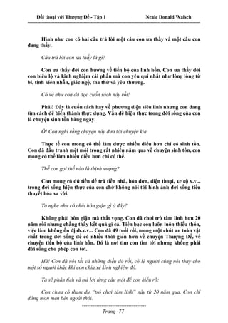 Đối thoại với Thượng Đế - Tập 1 Neale Donald Walsch
---------------------------------------------------------------------------------------------------------------------------
------------------------------------
Trang -77-
Hình như con có hai câu trả lời một câu con ưa thấy và một câu con
đang thấy.
Câu trả lời con ưa thấy là gì?
Con ưa thấy đời con hướng về tiến bộ của linh hồn. Con ưa thấy đời
con biểu lộ và kinh nghiệm cái phần mà con yêu quí nhất như lòng lòng từ
bi, tính kiên nhẫn, giác ngộ, tha thứ và yêu thương.
Có vẻ như con đã đọc cuốn sách này rồi!
Phải! Đây là cuốn sách hay về phương diện siêu linh nhưng con đang
tìm cách để biến thành thực dụng. Vấn đề hiện thực trong đời sống của con
là chuyện sinh tồn hàng ngày.
Ồ! Con nghĩ rằng chuyện này đưa tới chuyện kia.
Thực tế con mong có thể làm được nhiều điều hơn chỉ có sinh tồn.
Con đã đấu tranh mệt mỏi trong rất nhiều năm qua về chuyện sinh tồn, con
mong có thể làm nhiều điều hơn chỉ có thế.
Thế con gọi thế nào là thịnh vượng?
Con mong có đủ tiền để trả tiền nhà, hóa đơn, điện thoại, xe cộ v.v...
trong đời sống hiện thực của con chớ không nói tới hình ảnh đời sống tiểu
thuyết hóa xa vời.
Ta nghe như có chút hờn giận gì ở đây?
Không phải hờn giận mà thất vọng. Con đã chơi trò tâm linh hơn 20
năm rồi nhưng chẳng thấy kết quả gì cả. Tiền bạc con luôn luôn thiếu thốn,
việc làm không ổn định.v.v... Con đã 49 tuổi rồi, mong một chút an toàn vật
chất trong đời sống để có nhiều thời gian hơn về chuyện Thượng Đế, về
chuyện tiến bộ của linh hồn. Đó là nơi tim con tìm tới nhưng không phải
đời sống cho phép con tới.
Hà! Con đã nói tất cả những điều đó rồi, có lẽ người cũng nói thay cho
một số người khác khi con chia xẻ kinh nghiệm đó.
Ta sẽ phân tích và trả lời từng câu một để con hiểu rõ:
Con chưa có tham dự “trò chơi tâm linh” này từ 20 năm qua. Con chỉ
đứng mon men bên ngoài thôi.
 