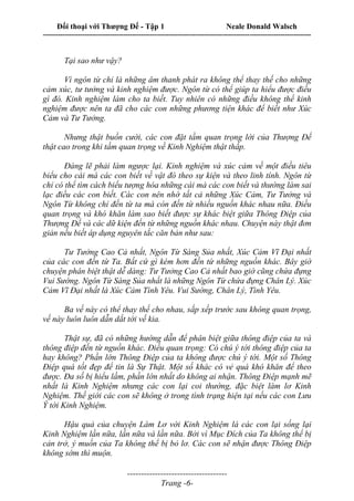Đối thoại với Thượng Đế - Tập 1 Neale Donald Walsch
---------------------------------------------------------------------------------------------------------------------------
------------------------------------
Trang -6-
Tại sao như vậy?
Vì ngôn từ chỉ là những âm thanh phát ra không thể thay thế cho những
cảm xúc, tư tưởng và kinh nghiệm được. Ngôn từ có thể giúp ta hiểu được điều
gì đó. Kinh nghiệm làm cho ta biết. Tuy nhiên có những điều không thể kinh
nghiệm được nên ta đã cho các con những phương tiện khác để biết như Xúc
Cảm và Tư Tưởng.
Nhưng thật buồn cười, các con đặt tầm quan trọng lời của Thượng Đế
thật cao trong khi tầm quan trọng về Kinh Nghiệm thật thấp.
Đáng lẽ phải làm ngược lại. Kinh nghiệm và xúc cảm về một điều tiêu
biểu cho cái mà các con biết về vật đó theo sự kiện và theo linh tính. Ngôn từ
chỉ có thể tìm cách biểu tượng hóa những cái mà các con biết và thường làm sai
lạc điều các con biết. Các con nên nhớ tất cả những Xúc Cảm, Tư Tưởng và
Ngôn Từ không chỉ đến từ ta mà còn đến từ nhiều nguồn khác nhau nữa. Điều
quan trọng và khó khăn làm sao biết được sự khác biệt giữa Thông Điệp của
Thượng Đế và các dữ kiện đến từ những nguồn khác nhau. Chuyện này thật đơn
giản nếu biết áp dụng nguyên tắc căn bản như sau:
Tư Tưởng Cao Cả nhất, Ngôn Từ Sáng Sủa nhất, Xúc Cảm Vĩ Đại nhất
của các con đến từ Ta. Bất cứ gì kém hơn đến từ những nguồn khác. Bây giờ
chuyện phân biệt thật dễ dàng: Tư Tưởng Cao Cả nhất bao giờ cũng chứa đựng
Vui Sướng. Ngôn Từ Sáng Sủa nhất là những Ngôn Từ chứa đựng Chân Lý. Xúc
Cảm Vĩ Đại nhất là Xúc Cảm Tình Yêu. Vui Sướng, Chân Lý, Tình Yêu.
Ba vế này có thể thay thế cho nhau, sắp xếp trước sau không quan trọng,
vế này luôn luôn dẫn dắt tới vế kia.
Thật sự, đã có những hướng dẫn để phân biệt giữa thông điệp của ta và
thông điệp đến từ nguồn khác. Điều quan trọng: Có chú ý tới thông điệp của ta
hay không? Phần lớn Thông Điệp của ta không được chú ý tới. Một số Thông
Điệp quá tốt đẹp để tin là Sự Thật. Một số khác có vẻ quá khó khăn để theo
được. Đa số bị hiểu lầm, phần lớn nhất do không ai nhận. Thông Điệp mạnh mẽ
nhất là Kinh Nghiệm nhưng các con lại coi thường, đặc biệt làm lơ Kinh
Nghiệm. Thế giới các con sẽ không ở trong tình trạng hiện tại nếu các con Lưu
Ý tới Kinh Nghiệm.
Hậu quả của chuyện Làm Lơ với Kinh Nghiệm là các con lại sống lại
Kinh Nghiệm lần nữa, lần nữa và lần nữa. Bởi vì Mục Đích của Ta không thể bị
cản trở, ý muốn của Ta không thể bị bỏ lơ. Các con sẽ nhận được Thông Điệp
không sớm thì muộn.
 