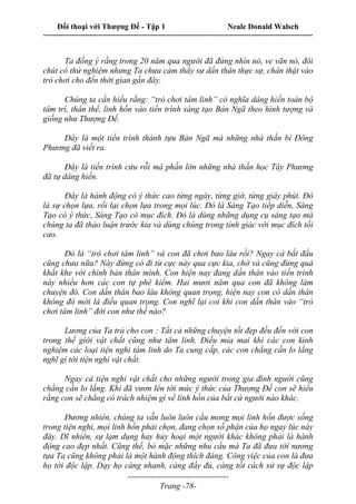 Đối thoại với Thượng Đế - Tập 1 Neale Donald Walsch
---------------------------------------------------------------------------------------------------------------------------
------------------------------------
Trang -78-
Ta đồng ý rằng trong 20 năm qua người đã đứng nhìn nó, ve vãn nó, đôi
chút có thử nghiệm nhưng Ta chưa cảm thấy sự dấn thân thực sự, chân thật vào
trò chơi cho đến thời gian gần đây.
Chúng ta cần hiểu rằng: “trò chơi tâm linh” có nghĩa dâng hiến toàn bộ
tâm trí, thân thể, linh hồn vào tiến trình sáng tạo Bản Ngã theo hình tượng và
giống như Thượng Đế.
Đây là một tiến trình thành tựu Bản Ngã mà những nhà thần bí Đông
Phương đã viết ra.
Đây là tiến trình cứu rỗi mà phần lớn những nhà thần học Tây Phương
đã tự dâng hiến.
Đây là hành động có ý thức cao từng ngày, từng giờ, từng giây phút. Đó
là sự chọn lựa, rồi lại chọn lựa trong mọi lúc. Đó là Sáng Tạo tiếp diễn, Sáng
Tạo có ý thức, Sáng Tạo có mục đích. Đó là dùng những dụng cụ sáng tạo mà
chúng ta đã thảo luận trước kia và dùng chúng trong tỉnh giác với mục đích tối
cao.
Đó là “trò chơi tâm linh” và con đã chơi bao lâu rồi? Ngay cả bắt đầu
cũng chưa nữa? Này đừng có đi từ cực này qua cực kia, chớ và cũng đừng quá
khắt khe với chính bản thân mình. Con hiện nay đang dấn thân vào tiến trình
này nhiều hơn các con tự phê kiểm. Hai mươi năm qua con đã không làm
chuyện đó. Con dấn thân bao lâu không quan trọng, hiện nay con có dấn thân
không đó mới là điều quan trọng. Con nghĩ lại coi khi con dấn thân vào “trò
chơi tâm linh” đời con như thế nào?
Lương của Ta trả cho con : Tất cả những chuyện tốt đẹp đều đến với con
trong thế giới vật chất cũng như tâm linh. Điều mỉa mai khi các con kinh
nghiệm các loại tiện nghi tâm linh do Ta cung cấp, các con chẳng cần lo lắng
nghĩ gì tới tiện nghi vật chất.
Ngay cả tiện nghi vật chất cho những người trong gia đình người cũng
chẳng cần lo lắng. Khi đã vươn lên tới mức ý thức của Thượng Đế con sẽ hiểu
rằng con sẽ chẳng có trách nhiệm gì về linh hồn của bất cứ người nào khác.
Đương nhiên, chúng ta vẫn luôn luôn cầu mong mọi linh hồn được sống
trong tiện nghi, mọi linh hồn phải chọn, đang chọn số phận của họ ngay lúc này
đây. Dĩ nhiên, sự lạm dụng hay hủy hoại một người khác không phải là hành
động cao đẹp nhất. Cũng thế, bỏ mặc những nhu cầu mà Ta đã đưa tới nương
tựa Ta cũng không phải là một hành động thích đáng. Công việc của con là đưa
họ tới độc lập. Dạy họ càng nhanh, càng đầy đủ, càng tốt cách sử sự độc lập
 