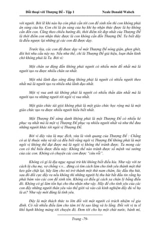Đối thoại với Thượng Đế - Tập 1 Neale Donald Walsch
---------------------------------------------------------------------------------------------------------------------------
------------------------------------
Trang -79-
với người. Bởi lẽ khi nào họ còn phải cần tới con để sinh tồn thì con không phải
ân sủng của họ. Con chỉ là ân sủng của họ khi họ nhận thức được là họ không
cần đến con. Cũng theo chiều hướng đó, thời điểm tốt đẹp nhất của Thượng Đế
là thời điểm con nhận thức được là con không cần đến Thượng Đế. Ta biết đây
là điều ngược lại những gì các con đã được dạy.
Trước kia, các con đã được dạy về một Thượng Đế nóng giận, ghen ghét,
đòi hỏi nhu cầu này nọ. Nếu như thế, chỉ là Thượng Đế giả hiệu, loạn thần kinh
chớ không phải là Ta. Bởi vì:
Một chân sư đúng đắn không phải người có nhiều môn đồ nhất mà là
người tạo ra được nhiều chân sư nhất.
Một nhà lãnh đạo xứng đáng không phải là người có nhiều người theo
nhất mà là người tạo ra nhiều nhà lãnh đạo nhất.
Một vị vua anh tài không phải là người có nhiều thần dân nhất mà là
người tạo ra những người tới ngôi vị vua nhất.
Một giáo chức tài giỏi không phải là một giáo chức học rộng mà là một
giáo chức tạo ra được nhiều người hiểu biết nhất.
Một Thượng Đế xứng danh không phải là một Thượng Đế có nhiều kẻ
phục vụ nhất mà là một vị Thượng Đế phục vụ nhiều người nhất và như thế đưa
những người khác tới ngôi vị Thượng Đế.
Bởi vì đây vừa là mục đích, vừa là vinh quang của Thượng Đế : Chẳng
có ai lệ thuộc nữa và tất cả đều biết rằng ngôi vị Thượng Đế không phải là một
ngôi vị không thể đạt được mà là ngôi vị không thể tránh được. Ta mong các
con có thể hiểu được điều này: Không thể nào tránh được số mệnh vui sướng
của các con. Không có chuyện các con được “cứu rỗi”.
Không có gì là địa ngục ngoại trừ khi không biết điều kia. Như vậy với tư
cách là cha mẹ, vợ chồng v.v... đừng có tìm cách làm cho tình yêu thành một thứ
keo gắn chặt lại, hãy làm cho nó trở thành một thứ nam châm, lúc đầu thu hút,
sau đó đổi cực đẩy ra nếu không thì những người bị thu hút bắt đầu tin rằng họ
phải bám vào các con để sinh tồn. Không có điều gì cách xa chân lý bằng điều
đó. Không có gì làm tổn hại cho tha nhân như vậy. Hãy để cho tình yêu của các
con đẩy những người thân yêu vào thế giới và vào cái kinh nghiệm đầy đủ về họ
là ai? Như vậy mới đúng là tình yêu.
Đây là một thách thức to lớn đối với một người có trách nhiệm về gia
đình. Có rất nhiều điều làm cho tâm trí bị sao lãng và lo lắng. Đối với vị tu sĩ
khổ hạnh không màng tới chuyện đó. Đem tới cho họ một chút nước, bánh mì,
 