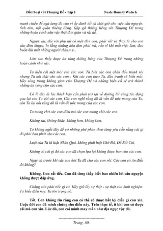 Đối thoại với Thượng Đế - Tập 1 Neale Donald Walsch
---------------------------------------------------------------------------------------------------------------------------
------------------------------------
Trang -80-
manh chiếu để ngả lưng đủ cho vị ấy dành tất cả thời giờ cho việc cầu nguyện,
tĩnh tâm, nội quán thiêng liêng. Gặp gỡ thiêng liêng với Thượng Đế trong
những hoàn cảnh như vậy thật đơn giản và rất dễ.
Ngược lại, đối với phụ nữ có một đàn con, phải vất vả thay tã cho con
vào đêm khuya, lo lắng những hóa đơn phải trả, rầu rĩ khi mất việc làm, đau
buồn khi mất những người thân.v.v...
Làm sao thấy được ân sủng thiêng liêng của Thượng Đế trong những
hoàn cảnh như vậy.
Ta hiểu cái mệt mỏi của các con. Ta biết các con chán đấu tranh rồi
nhưng Ta nói thật cho các con : Khi các con theo Ta, đấu tranh sẽ biến mất.
Hãy sống trong không gian của Thượng Đế và những biến cố sẽ trở thành
những ân sủng cho các con.
Có lẽ đây là lúc thích hợp cần phải trở lại về đường lối cùng tác động
qua lại của Ta với các con. Các con nghĩ rằng đó là vấn đề ước mong của Ta,
còn Ta lại nói rằng đó là vấn để ước mong của các con.
Ta mong chờ các con điều mà các con mong chờ các con.
Không sai, không khác, không hơn, không kém.
Ta không ngồi đây để có những phê phán theo từng yêu cầu rằng cái gì
đó phải ban phát cho các con.
Luật của Ta là luật Nhân Quả, không phải luật Chờ Đó, Để Rồi Coi.
Không có cái gì đó các con đã chọn lựa lại không được ban cho các con.
Ngay cả trước khi các con hỏi Ta đã cho các con rồi. Các con có tin điều
đó không?
Không. Con rất tiếc. Con đã từng thấy biết bao nhiêu lời cầu nguyện
không được đáp ứng.
Chẳng cần phải tiếc gì cả. Hãy giữ lấy sự thật - sự thật của kinh nghiệm.
Ta hiểu điều này. Ta tôn trọng nó.
Tốt. Con không tin rằng con có thể có được bất kỳ điều gì con xin.
Cuộc đời con đã minh chứng cho điều này. Trên thực tế, ít khi con có được
cái mà con xin. Lúc đó, con coi mình may mắn như địa ngục vậy đó.
 