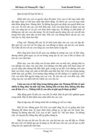 Đối thoại với Thượng Đế - Tập 1 Neale Donald Walsch
---------------------------------------------------------------------------------------------------------------------------
------------------------------------
Trang -81-
Quả là một lối lựa lời thú vị.
Hình như các con có quyền chọn thì phải: Các con có thể may mắn như
địa ngục hoặc có thể may mắn như thiên đàng. Ta thích các con nói may mắn
như thiên đàng hơn. Nhưng thôi, Ta không bao giờ can thiệp vào quyết định của
các con. Ta nói cho các con biết điều này: Các con luôn luôn có được cái mà
các con sáng tạo ra và các con luôn luôn sáng tạo. Ta không có phê phán về
những tạo vật các con cầu mong. Ta chỉ truyền quyền năng cho các con để cầu
mong hơn nữa, hơn nữa và hơn nữa. Nếu các con không thích vật do các con
vừa tạo ra, hãy chọn lựa tiếp.
Công việc Thượng Đế của Ta là luôn luôn đưa cho các con cái dịp đó.
Bây giờ các con nói với Ta rằng các con không có được vật mà các con muốn.
Ta ở đây để nói với các con rằng các con luôn luôn có dịp đó.
Đời sống luôn luôn là kết quả của những tư tưởng các con về đời sống,
đương nhiên gồm ngay cả cái tư tưởng sáng tạo là các con ít khi có được cái
mà các con chọn lựa.
Hiện nay, con cho rằng con là nạn nhân của sự mất việc, nhưng thật ra
con không còn chọn việc này nữa. Con không còn thức giấc mỗi buổi sáng với
sự sốt sắng nữa nhưng bắt đầu thức giấc trong sự sợ hãi. Con không còn cảm
thấy vui trước công việc nữa và bắt đầu cảm thấy bực bội. Con còn tưởng tượng
mình làm việc gì khác. Con tưởng rằng những cái đó chẳng có ý nghĩa gì sao?
Các con hiểu lầm quyền năng của các con. Ta nói cho các con điều này: Đời
sống của các con diễn tiến từ ý định các con cho nó.
Làm sao con có thể sống trong không gian của Thượng Đế khi có quá
nhiều lo lắng như: bị mất việc làm, không tiền trả hóa đơn, không tiền đưa
con đi bác sĩ v.v... Những triết lý cao siêu có giải quyết được gì đâu?
Hãy đừng quên Ta khi các con cần Ta nhất. Đây là giờ trắc nghiệm quan
trọng nhất. Đây là thời điểm may mắn nhất cho các con.
Đây là dịp may để chứng minh tất cả những gì viết ra ở đây.
Khi Ta nói: Đừng quên Ta! Các con nghĩ rằng Ta có vẻ giống như Lão
Thượng Đế tham lam, bị loạn thần kinh chúng ta có dịp nói tới trước kia.
Nhưng Ta không như thế. Các con có thể “quên Ta” thể nào được. Ta không
cần, và chuyện đó chẳng thay đổi gì giữa chúng ta.
Đây là câu trả lời của Ta cho các câu hỏi mà các con đã đặt ra. Chính
khi mọi việc trở thành gay go là dụng cụ Ta đã trao cho các con để tạo ra đời
sống mà các người đã chọn lựa.
 