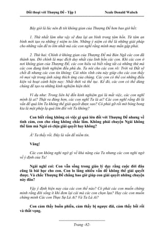Đối thoại với Thượng Đế - Tập 1 Neale Donald Walsch
---------------------------------------------------------------------------------------------------------------------------
------------------------------------
Trang -82-
Bây giờ là lúc nên đi tới không gian của Thượng Đế hơn bao giờ hết:
1. Thứ nhất làm như vậy sẽ đưa lại an bình trong tâm hồn. Từ tâm an
bình mới tạo ra những ý niệm to lớn. Những ý niệm có thể là những giải pháp
cho những vấn đề to lớn nhất mà các con nghĩ rằng mình may mắn gặp phải.
2. Thứ hai: Chính ở không gian của Thượng Đế mà Bản Ngã các con đã
thành tựu. Đó chính là mục đích duy nhất của linh hồn các con. Khi các con ở
nơi không gian của Thượng Đế, các con hiểu và biết rằng tất cả những thứ mà
các con đang kinh nghiệm đều phù du. Ta nói cho các con rõ: Trời và Đất sẽ
chết đi nhưng các con tin không: Cái nhìn vĩnh cửu này giúp cho các con thấy
rõ mọi vật trong ánh sáng thích ứng của chúng. Các con có thể coi những điều
kiện và hoạt cảnh hiện nay: Nhất thời và thế tục. Kế đó, các con có thể dùng
chúng để tạo ra những kinh nghiệm hiện thời.
Ví dụ như: Trong liên hệ đến kinh nghiệm gọi là mất việc, các con nghĩ
mình là ai? Thật ra đúng hơn, các con nghĩ Ta là ai? Các con nghĩ rằng đó là
vấn đề quá lớn Ta không thể giải quyết được sao? Có phải gỡ rối mớ bòng bong
kia là một phép lạ quá lớn đối với Ta không?
Con biết rằng không có việc gi quá lớn đối với Thượng Đế nhưng về
tình cảm, con cho rằng không chắc lắm. Không phải chuyện Ngài không
thể làm mà Ngài có chịu giải quyết hay không?
À! Ta thấy rồi. Đây là vấn đề niềm tin.
Vâng!
Các con không nghi ngờ gì về khả năng của Ta nhưng các con nghi ngờ
về ý định của Ta!
Ngài nghĩ coi: Con vẫn sống trong giáo lý dạy rằng cuộc đời đâu
cũng là bài học cho con. Con lo lắng nhiều vấn đề không thể giải quyết
được. Và chắc Thượng Đế chẳng bao giờ giúp con giải quyết những chuyện
này đâu?
Vậy ý định hiện nay của các con thế nào? Có phải các con muốn chứng
minh rằng đời sống ít khi đem lại cái mà các con chọn lựa? Hay các con muốn
chứng minh Các con Thực Sự Là Ai? Và Ta Là Ai?
Con cảm thấy buồn phiền, cảm thấy bị ngược đãi, cảm thấy bối rối
và thất vọng.
 