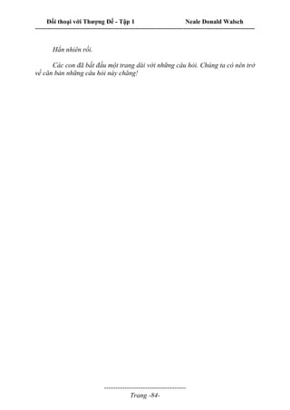 Đối thoại với Thượng Đế - Tập 1 Neale Donald Walsch
---------------------------------------------------------------------------------------------------------------------------
------------------------------------
Trang -84-
Hẳn nhiên rồi.
Các con đã bắt đầu một trang dài với những câu hỏi. Chúng ta có nên trở
về căn bản những câu hỏi này chăng!
 