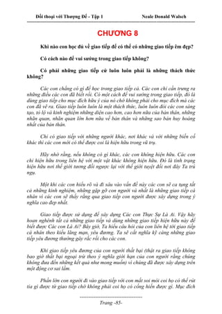Đối thoại với Thượng Đế - Tập 1 Neale Donald Walsch
---------------------------------------------------------------------------------------------------------------------------
------------------------------------
Trang -85-
CHƯƠNG 8
Khi nào con học đủ về giao tiếp để có thể có những giao tiếp êm đẹp?
Có cách nào để vui sướng trong giao tiếp không?
Có phải những giao tiếp cứ luôn luôn phải là những thách thức
không?
Các con chẳng có gì để học trong giao tiếp cả. Các con chỉ cần trưng ra
những điều các con đã biết rồi. Có một cách để vui sướng trong giao tiếp, đó là
dùng giao tiếp cho mục đích hữu ý của nó chớ không phải cho mục đích mà các
con đã vẽ ra. Giao tiếp luôn luôn là một thách thức, luôn luôn đòi các con sáng
tạo, tỏ lộ và kinh nghiệm những diện cao hơn, cao hơn nữa của bản thân, những
nhãn quan, nhãn quan lớn hơn nữa về bản thân và những sao bản huy hoàng
nhất của bản thân.
Chỉ có giao tiếp với những người khác, nơi khác và với những biến cố
khác thì các con mới có thể được coi là hiện hữu trong vũ trụ.
Hãy nhớ rằng, nếu không có gì khác, các con không hiện hữu. Các con
chỉ hiện hữu trong liên hệ với một vật khác không hiện hữu. Đó là tình trạng
hiện hữu nơi thế giới tương đối ngược lại với thế giới tuyệt đối nơi đây Ta trú
ngụ.
Một khi các con hiểu rõ và đi sâu vào vấn đề này các con sẽ ca tụng tất
cả những kinh nghiệm, những gặp gỡ con người và nhất là những giao tiếp cá
nhân vì các con sẽ thấy rằng qua giao tiếp con người được xây dựng trong ý
nghĩa cao đep nhất.
Giao tiếp được sử dụng để xây dựng Các con Thực Sự Là Ai. Vậy hãy
hoan nghênh tất cả những giao tiếp và dùng những giao tiếp hiện hữu này để
biết được Các con Là Ai? Bây giờ, Ta hiểu câu hỏi của con liên hệ tới giao tiếp
cá nhân theo kiểu lãng mạn, yêu đương. Ta sẽ cắt nghĩa kỹ càng những giao
tiếp yêu đương thường gây rắc rối cho các con.
Khi giao tiếp yêu đương của con người thất bại (thật ra giao tiếp không
bao giờ thất bại ngoại trừ theo ý nghĩa giới hạn của con người rằng chúng
không đưa đến những kết quả như mong muốn) vì chúng đã được xây dựng trên
một động cơ sai lầm.
Phần lớn con người đi vào giao tiếp với con mắt soi mói coi họ có thể rút
tỉa gì được từ giao tiếp chớ không phải coi họ có cống hiến được gì. Mục đích
 