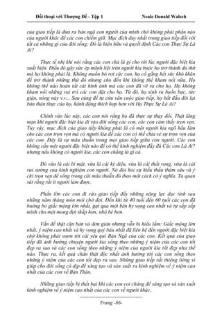 Đối thoại với Thượng Đế - Tập 1 Neale Donald Walsch
---------------------------------------------------------------------------------------------------------------------------
------------------------------------
Trang -86-
của giao tiếp là đưa ra bản ngã con người của mình chớ không phải phần nào
của người khác để các con chiếm giữ. Mục đích duy nhất trong giao tiếp đối với
tất cả những gì của đời sống: Đó là hiện hữu và quyết định Các con Thực Sự Là
Ai?
Thực tế nhị khi nói rằng các con chả là gì cho tới lúc người đặc biệt kia
xuất hiện. Điều đó gây sức ép mãnh liệt trên người kia buộc họ trở thành đủ thứ
mà họ không phải là. Không muốn bỏ rơi các con, họ cố gắng hết sức khó khăn
để trở thành những thứ đó nhưng cho đến khi không thể kham nổi nữa. Họ
không thể nào hoàn tất cái hình ảnh mà các con đã vẽ ra cho họ. Họ không
kham nổi những vai trò các con đặt cho họ. Từ đó, họ sinh ra buồn bực, tức
giận, nóng nảy v.v... Sau cùng để tự cứu vãn cuộc giao tiếp, họ bắt đầu đòi lại
bản thân thực của họ, hành động thích hợp hơn với Họ Thực Sự Là Ai?
Chính vào lúc này, các con nói rằng họ đã thực sự thay đổi. Thật lãng
mạn khi người đặc biệt kia đi vào đời sống các con, các con cảm thấy trọn vẹn.
Tuy vậy, mục đích của giao tiếp không phải là có một người kia ngõ hầu làm
cho các con trọn vẹn mà có người kia để các con có thể chia sẻ sự trọn vẹn của
các con. Đây là sự mâu thuẫn trong mọi giao tiếp giữa con người. Các con
không cần một người đặc biệt nào để có thể kinh nghiệm đầy đủ Các con Là Ai?
nhưng nếu không có người kia, các con chẳng là gì cả.
Đó vừa là cái bí mật, vừa là cái kỳ diệu, vừa là cái thất vọng, vừa là cái
vui sướng của kinh nghiệm con người. Nó đòi hỏi sự hiểu thấu thâm sâu và ý
chí trọn vẹn để sống trong cái mâu thuẫn đó theo một cách có ý nghĩa. Ta quan
sát rằng rất ít người làm được.
Phần lớn các con đi vào giao tiếp đầy những năng lực dục tính sau
những năm tháng mòn mỏi chờ đợi. Đến khi từ 40 tuổi đến 60 tuổi các con đã
buông bỏ giấc mộng lớn nhất, gạt qua một bên hy vọng cao nhất và tự sắp xếp
mình cho một mong đợi thấp hơn, nhỏ bé hơn.
Vấn đề thật căn bản và đơn giản nhưng vẫn bị hiểu lầm: Giấc mộng lớn
nhất, ý niệm cao nhất và hy vọng quý báu nhất đã liên hệ đến người đặc biệt kia
chớ không phải vươn tới cái yêu quí Bản Ngã của các con. Kết quả của giao
tiếp đã ảnh hưởng chuyện người kia sống theo những ý niệm của các con tốt
đẹp ra sao và các con sống theo những ý niệm của người kia tốt đẹp như thế
nào. Thực ra, kết quả chân thật độc nhất ảnh hưởng tới các con sống theo
những ý niệm của các con tốt đẹp ra sao. Những giao tiếp rất thiêng liêng vì
giúp cho đời sống có dịp để sáng tạo và sản xuất ra kinh nghiệm về ý niệm cao
nhất của các con về Bản Thân.
Những giao tiếp bị thất bại khi các con coi chúng để sáng tạo và sản xuất
kinh nghiệm về ý niệm cao nhất của các con về người khác.
 