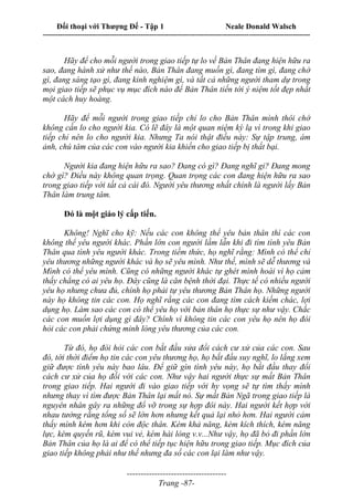 Đối thoại với Thượng Đế - Tập 1 Neale Donald Walsch
---------------------------------------------------------------------------------------------------------------------------
------------------------------------
Trang -87-
Hãy để cho mỗi người trong giao tiếp tự lo về Bản Thân đang hiện hữu ra
sao, đang hành xử như thế nào, Bản Thân đang muốn gì, đang tìm gì, đang chờ
gì, đang sáng tạo gì, đang kinh nghiệm gì, và tất cả những người tham dự trong
mọi giao tiếp sẽ phục vụ mục đích nào để Bản Thân tiến tới ý niệm tốt đẹp nhất
một cách huy hoàng.
Hãy để mỗi người trong giao tiếp chỉ lo cho Bản Thân mình thôi chớ
không cần lo cho người kia. Có lẽ đây là một quan niệm kỳ lạ vì trong khi giao
tiếp chỉ nên lo cho người kia. Nhưng Ta nói thật điều này: Sự tập trung, ám
ảnh, chú tâm của các con vào người kia khiến cho giao tiếp bị thất bại.
Người kia đang hiện hữu ra sao? Đang có gì? Đang nghĩ gi? Đang mong
chờ gì? Điều này không quan trọng. Quan trọng các con đang hiện hữu ra sao
trong giao tiếp với tất cả cái đó. Người yêu thương nhất chính là người lấy Bản
Thân làm trung tâm.
Đó là một giáo lý cấp tiến.
Không! Nghĩ cho kỹ: Nếu các con không thể yêu bản thân thì các con
không thể yêu người khác. Phần lớn con người lầm lẫn khi đi tìm tình yêu Bản
Thân qua tình yêu người khác. Trong tiềm thức, họ nghĩ rằng: Mình có thể chỉ
yêu thương những người khác và họ sẽ yêu mình. Như thế, mình sẽ dễ thương và
Mình có thể yêu mình. Cũng có những người khác tự ghét mình hoài vì họ cảm
thấy chẳng có ai yêu họ. Đây cũng là căn bệnh thời đại. Thực tế có nhiều người
yêu họ nhưng chưa đủ, chính họ phải tự yêu thương Bản Thân họ. Những người
này họ không tin các con. Họ nghĩ rằng các con đang tìm cách kiếm chác, lợi
dụng họ. Làm sao các con có thể yêu họ với bản thân họ thực sự như vậy. Chắc
các con muốn lợi dụng gì đây? Chính vì không tin các con yêu họ nên họ đòi
hỏi các con phải chứng minh lòng yêu thương của các con.
Từ đó, họ đòi hỏi các con bắt đầu sửa đổi cách cư xử của các con. Sau
đó, tới thời điểm họ tin các con yêu thương họ, họ bắt đầu suy nghĩ, lo lắng xem
giữ được tình yêu này bao lâu. Để giữ gìn tình yêu này, họ bắt đầu thay đổi
cách cư xử của họ đối với các con. Như vậy hai người thực sự mất Bản Thân
trong giao tiếp. Hai người đi vào giao tiếp với hy vọng sẽ tự tìm thấy mình
nhưng thay vì tìm được Bản Thân lại mất nó. Sự mất Bản Ngã trong giao tiếp là
nguyên nhân gây ra những đổ vỡ trong sự hợp đôi này. Hai người kết hợp với
nhau tưởng rằng tổng số sẽ lớn hơn nhưng kết quả lại nhỏ hơn. Hai người cảm
thấy mình kém hơn khi còn độc thân. Kém khả năng, kém kích thích, kém năng
lực, kém quyến rũ, kém vui vẻ, kém hài lòng v.v...Như vậy, họ đã bỏ đi phần lớn
Bản Thân của họ là ai để có thể tiếp tục hiện hữu trong giao tiếp. Mục đích của
giao tiếp không phải như thế nhưng đa số các con lại làm như vậy.
 