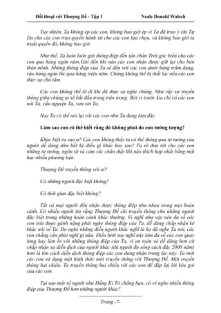 Đối thoại với Thượng Đế - Tập 1 Neale Donald Walsch
---------------------------------------------------------------------------------------------------------------------------
------------------------------------
Trang -7-
Tuy nhiên, Ta không ép các con, không bao giờ ép vì Ta đã trao ý chí Tự
Do cho các con trao quyền hành xử cho các con lựa chọn, và không bao giờ ta
truất quyền đó, không bao giờ.
Như thế, Ta luôn luôn gửi thông điệp đến tận chân Trời góc biển cho các
con qua hàng ngàn năm.Gửi đến khi nào các con nhận được giữ lại cho bản
thân mình. Những thông điệp của Ta sẽ đến với các con dưới hàng trăm dạng,
vào hàng ngàn lúc qua hàng triệu năm. Chúng không thể bị thất lạc nếu các con
thực sự chú tâm.
Các con không thể lờ đi khi đã thực sự nghe chúng. Như vậy sự truyền
thông giữa chúng ta sẽ bắt đầu trong trân trọng. Bởi vì trước kia chỉ có các con
nói Ta, cầu nguyện Ta, van xin Ta.
Nay Ta có thể nói lại với các con như Ta đang làm đây.
Làm sao con có thể biết rằng đó không phải do con tưởng tượng?
Khác biệt ra sao ư? Các con không thấy ta có thể thông qua tư tưởng của
người dễ dàng như bất kỳ điều gì khác hay sao? Ta sẽ đưa tới cho các con
những tư tưởng, ngôn từ và cảm xúc chân thật khi nào thích hợp nhất bằng một
hay nhiều phương tiện.
Thượng Đế truyền thông với ai?
Có những người đặc biệt không?
Có thời gian đặc biệt không?
Tất cả mọi người đều nhận được thông điệp như nhau trong mọi hoàn
cảnh. Có nhiều người tin rằng Thượng Đế chỉ truyền thông cho những người
đặc biệt trong những hoàn cảnh khác thường. Vì nghĩ như vậy nên đa số các
con trút được gánh nặng phải nghe thông điệp của Ta, dễ dàng chấp nhận kẻ
khác nói về Ta. Do nghe những điều người khác nghĩ là họ đã nghe Ta nói, các
con chẳng cần phải nghĩ gì nữa. Điều lười suy nghĩ này làm đa số các con quay
lưng hay làm lơ với những thông điệp của Ta, vì an toàn và dễ dàng hơn cứ
chấp nhận sự diễn dịch của người khác (dù người đó sống cách đây 2000 năm)
hơn là tìm cách diễn dịch thông điệp các con đang nhận trong lúc này. Ta mời
các con sử dụng một hình thức mới truyền thông với Thượng Đế. Một truyền
thông hai chiều. Ta truyền thông hai chiều với các con để đáp lại lời kêu gọi
của các con.
Tại sao một số người như Đấng Ki Tô chẳng hạn, có vẻ nghe nhiều thông
điệp của Thượng Đế hơn những người khác?
 