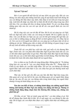 Đối thoại với Thượng Đế - Tập 1 Neale Donald Walsch
---------------------------------------------------------------------------------------------------------------------------
------------------------------------
Trang -88-
Tại sao? Tại sao?
Bởi vì con người đã mất liên hệ với mục đích của giao tiếp. Khi các con
không còn nhìn nhau như những linh hồn cùng đi một hành trình linh thiêng thì
các con không thể thấy được mục đích, thấy được lý do tiềm ẩn trong mọi giao
tiếp. Linh hồn đã nhập vào thân thể và thân thể đã tới đời sống trong mục đích
tiến hóa. Các con đang tiến hóa và đang trưởng thành. Và các con đang dùng
những giao tiếp của các con với vạn vật để các con quyết định các con trở
thành gì.
Đó là công việc các con tới đây để làm. Đó là cái vui sáng tạo cái Ngã,
biết cái Ngã một cách ý thức các con mong trở thành. Đó là ý nghĩa của tự ý
thức. Các con đã đưa cái Ngã của các con tới thế giới tương đối ngõ hầu các
con có thể có những dụng cụ dùng để biết và kinh nghiệm Các con Thực Sự Là
Ai. Các con Là Ai là người mà chính các con sáng tạo ra để giao tiếp với tất cả
những gì còn lại. Những giao tiếp cá nhân rất linh thiêng và quan trọng vì qua
đó nảy sinh rất nhiều sự kiện trong cuộc đời.
Trước hết các con phải học cách tôn vinh, quý mến và yêu thương Bản
Ngã. Trước tiên, các con phải nhìn nhận Bản Ngã là quí báu trước khi các con
có thể nhìn nhận người khác là quí báu. Phải nhìn nhận Bản Ngã là linh thiêng
trước khi các con có thể nhìn nhận người khác là linh thiêng. Phải biết Bản Ngã
là thánh thể trước khi nhìn nhận thánh thể nơi người khác.
Các vị chân sư của Ta đều tới cùng thông điệp: Không phải là “Ta thiêng
liêng hơn các con mà là “các con cũng thiêng liêng như Ta”. Thông điệp và
Chân Lý này khiến các con khó chấp nhận. Tại sao các con không yêu thương
người khác một cách chân thật vì các con chưa bao giờ yêu thương mình một
cách chân thật.
Như vậy, từ bây giờ cho đến sau này hãy đặt Bản Ngã làm trung tâm.
Hãy quan sát có gì vào bất kỳ lúc nào chớ đừng quan sát coi người khác đang
làm gì. Sự cứu rỗi của các con không nằm trong hành động của người khác
nhưng ở trong tái hành động của các con.
Xin cho con biết rõ hơn, có những hành động của những người khác
không ảnh hưởng tới Bản Ngã của chúng con chẳng nói làm gì. Nhưng có
những hành động động chạm làm tổn thương đến chúng con, chúng con
phải làm gi?
Tốt lắm, cứ nói “hãy né tránh sang một bên”, coi như chẳng có gì. Nói
thì dễ nhưng thực hành thật là khó. Sẽ có một ngày các con không bị như vậy
nữa. Đó là ngày các con nhận thức được cái ý nghĩa chân thật của những giao
tiếp.
 