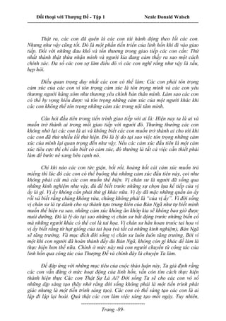 Đối thoại với Thượng Đế - Tập 1 Neale Donald Walsch
---------------------------------------------------------------------------------------------------------------------------
------------------------------------
Trang -89-
Thật ra, các con đã quên là các con tái hành động theo lối các con.
Nhưng như vậy cũng tốt. Đó là một phần tiến triển của linh hồn khi đi vào giao
tiếp. Đối với những đau khổ và tổn thương trong giao tiếp các con cần: Thứ
nhất thành thật thừa nhận mình và người kia đang cảm thấy ra sao một cách
chính xác. Đa số các con sợ làm điều đó vì các con nghĩ rằng như vậy là xấu,
hẹp hòi.
Điều quan trọng duy nhất các con có thể làm: Các con phải tôn trọng
cảm xúc của các con vì tôn trọng cảm xúc là tôn trọng mình và các con yêu
thương người hàng xóm như thương yêu chính bản thân mình. Làm sao các con
có thể hy vọng hiểu được và tôn trọng những cảm xúc của một người khác khi
các con không thể tôn trọng những cảm xúc trong nội tâm mình.
Câu hỏi đầu tiên trong tiến trình giao tiếp với ai là: Hiện nay ta là ai và
muốn trở thành ai trong mối giao tiếp với người đó. Thường thường các con
không nhớ lại các con là ai và không biết các con muốn trở thành ai cho tới khi
các con đã thử nhiều lối thử hiện. Đó là lý do tại sao việc tôn trọng những cảm
xúc của mình lại quan trọng đến như vậy. Nếu các cảm xúc đầu tiên là một cảm
xúc tiêu cực thì chỉ cần biết có cảm xúc, đó thường là tất cả việc cần thiết phải
làm để bước né sang bên cạnh nó.
Chỉ khi nào các con tức giận, bối rối, hoảng hốt cái cảm xúc muốn trả
miếng thì lúc đó các con có thể buông thả những cảm xúc đầu tiên này, coi như
không phải cái mà các con muốn thể hiện. Vị chân sư là người đã sống qua
những kinh nghiệm như vậy, đủ để biết trước những sự chọn lựa kế tiếp của vị
ấy là gì. Vị ấy không cần phải thử gì khác nữa. Vị ấy đã mặc những quần áo ấy
rồi và biết rằng chúng không vừa, chúng không phải là “của vị ấy”. Vì đời sống
vị chân sư là tự dành cho sự thành tựu trung kiên của Bản Ngã như tự biết mình
muốn thể hiện ra sao, những cảm xúc không ăn khớp kia sẽ không bao giờ được
nuôi dưỡng. Đó là lý do tại sao những vị chân sư bất động trước những biến cố
mà những người khác có thể coi là tai họa. Vị chân sư hân hoan trưóc tai họa vì
vị ấy biết rằng từ hạt giống của tai họa (và tất cả những kinh nghiệm), Bản Ngã
sẽ tăng trưởng. Và mục đích đời sống vị chân sư luôn luôn tăng trưởng. Bởi vì
một khi con người đã hoàn thành đầy đủ Bản Ngã, không còn gì khác để làm là
thực hiện hơn thế nữa. Chính ở mức này mà con người chuyển từ công tác của
linh hồn qua công tác của Thượng Đế và chính đây là chuyện Ta làm.
Để đáp ứng với những mục tiêu của cuộc thảo luận này, Ta giả định rằng
các con vẫn đứng ở mức hoạt động của linh hồn, vẫn còn tìm cách thực hiện
thành hiện thực Các con Thật Sự Là Ai? Đời sống Ta sẽ cho các con vô số
những dịp sáng tạo (hãy nhớ rằng đời sống không phải là một tiến trình phát
giác nhưng là một tiến trình sáng tạo). Các con có thể sáng tạo các con là ai
lập đi lập lại hoài. Quả thật các con làm việc sáng tạo mỗi ngày. Tuy nhiên,
 