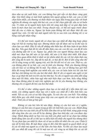 Đối thoại với Thượng Đế - Tập 1 Neale Donald Walsch
---------------------------------------------------------------------------------------------------------------------------
------------------------------------
Trang -90-
theo như sự vật xuất hiện, các con không bao giờ vẫn cứ đạt được cùng giải
đáp. Giả thiết rằng có một kinh nghiệm bên ngoài giống in hệt, các con có thể
chọn kiên nhẫn, yêu thương và thân thiện vào ngày đầu trong giao tiếp với kinh
nghiệm đó nhưng vào ngày thứ hai các con có thể chọn giận dữ, xấu xa và buồn
rầu. Vì chân sư là người luôn luôn tiến tới cùng một đáp số và giải đáp luôn
luôn là một chọn lựa cao nhất. Trong chuyện này, có thể nói ngay trước được
thái độ của vị chân sư. Ngược lại hoàn toàn không thể nói được thái độ của
người học viên. Có thể nói một người tiến bộ ra sao trên con đường tới vị sư
bằng cách ghi nhận rằng:
Có thể nói trước người đó có chọn lựa cao nhất để đáp ứng hoặc phản
ứng với bất kỳ trường hợp nào. Đương nhiên vấn đề được mở ra là thế nào là
chọn lựa cao nhất. Đây là vấn đề những nhà thần học đã thảo luận từ tạo thiên
lập địa. Nếu quả thật đó là vấn đề dấn thân của các con thì các con đã đi trên
con đường dẫn tới vị sư. Ngược lại, phần lớn con người không chọn lựa cao
nhất mà chọn lựa thế nào có lợi nhất, thế nào ít bị thiệt thòi nhất. Khi được
sống theo quan điểm thiệt ít nhất và lợi nhiều nhất thì các ích lợi chân thật của
đời sống đã bị tước bỏ. Dịp đã bị mất đi, cơ hội đã lỡ. Bởi lẽ đời sống như thế
chỉ là sống trong sợ hãi, ngang trái, nói lên lời dối trá vể các con. Thật ra, các
con không phải là sợ hãi, các con là tình yêu thương. Tình yêu thương không
cần tới bảo vệ và không thể bị mất. Tuy nhiên, các con sẽ không bao giờ biết
điều đó trong kinh nghiệm của mình nếu các con cứ luôn luôn trả lời câu hỏi
thứ hai chớ không trả lời câu hỏi thứ nhất. Bởi lẽ chỉ có người nào nghĩ có lợi
hay có gì thiệt thì mới trả lời câu hỏi thứ hai. Và chỉ có người nào nhìn đời sống
theo một lối khác, nhìn bản ngã như một hiện thực cao hơn, hiểu rằng thắng
hay thua không phải là một trắc nghiệm mà chỉ là yêu thương hay không yêu
thương chỉ có người đó hỏi câu hỏi thứ nhất.
Có thế ví như: những người chọn lựa có lợi nhất để ý đến thân thể của
mình, còn những người chọn lựa với ý niệm cao nhất để ý đến linh hồn của
mình. Tất cả các con có tai hãy lắng nghe, Ta nói cho các con biết: Vào những
thời điểm gay cấn nhất trong giao tiếp của con người chỉ có một câu hỏi độc
nhất: Tình yêu sẽ làm gì bây giờ.
Không có câu hỏi liên hệ nào khác, không có câu hỏi nào có ý nghĩa,
không có câu hỏi nào có quan trọng gì đối với linh hồn của các con. Hành động
dưới sự bảo trợ của tình yêu dễ bị hiểu lầm đưa tới sự bất bình, nóng giận trong
đời sống làm cho các con dễ bị lạc đường. Qua bao thời đại, các con được dạy
rằng: Hành động dưới sự bảo trợ của tình yêu phát xuất từ sự chọn lựa những
hành động làm sao để có thể tạo ra điều kiện tốt nhất cho người kia nhưng theo
Ta sự chọn lựa cao nhất là chọn cái sẽ tạo ra điều tốt nhất cho các con. Chân lý
này dễ bị hiểu lầm. Bí mật được sáng tỏ đôi chút khi người ta quyết định cái gì
là cái tốt nhất mà người ta có thể làm cho bản thân. Và khi cái chọn lựa tuyệt
đối cao nhất đã xong thì cái bí mật tan rã, cái vòng tự nó khép kín và cái tốt
 