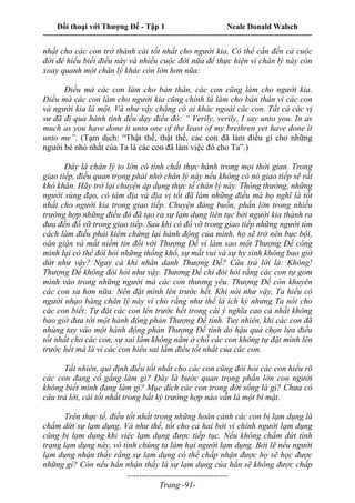 Đối thoại với Thượng Đế - Tập 1 Neale Donald Walsch
---------------------------------------------------------------------------------------------------------------------------
------------------------------------
Trang -91-
nhất cho các con trở thành cái tốt nhất cho người kia. Có thể cần đến cả cuộc
đời để hiểu biết điều này và nhiều cuộc đời nữa để thực hiện vì chân lý này còn
xoay quanh một chân lý khác còn lớn hơn nũa:
Điều mà các con làm cho bản thân, các con cũng làm cho người kia.
Điều mà các con làm cho người kia cũng chính là làm cho bản thân vì các con
và người kia là một. Và như vậy chẳng có ai khác ngoài các con. Tất cả các vị
sư đã đi qua hành tinh đều dạy điều đó: “ Verily, verily, I say unto you. In as
much as you have done it unto one of the least of my brethren yet have done it
unto me”. (Tạm dịch: “Thật thế, thật thế, các con đã làm điều gì cho những
người bé nhỏ nhất của Ta là các con đã làm việc đó cho Ta”.)
Đây là chân lý to lớn có tính chất thực hành trong mọi thời gian. Trong
giao tiếp, điều quan trọng phải nhớ chân lý này nếu không có nó giao tiếp sẽ rất
khó khăn. Hãy trở lại chuyện áp dụng thực tế chân lý này. Thông thường, những
người sùng đạo, có tâm địa và địa vị tốt đã làm những điều mà họ nghĩ là tốt
nhất cho người kia trong giao tiếp. Chuyện đáng buồn, phần lớn trong nhiều
trường hợp những điều đó đã tạo ra sự lạm dụng liên tục bởi người kia thành ra
đưa đến đổ vỡ trong giao tiếp. Sau khi có đổ vỡ trong giao tiếp những người tìm
cách làm điều phải kiểm chứng lại hành động của mình, họ sẽ trở nên bực bội,
oán giận và mất niềm tin đối với Thượng Đế vì làm sao một Thượng Đế công
minh lại có thể đòi hỏi những thống khổ, sự mất vui và sự hy sinh không bao giờ
dứt như vậy? Ngay cả khi nhân danh Thượng Đế? Câu trả lời là: Không!
Thượng Đế không đòi hỏi như vậy. Thương Đế chỉ đòi hỏi rằng các con tự gom
mình vào trong những người mà các con thương yêu. Thượng Đế còn khuyên
các con xa hơn nữa: Nên đặt mình lên trước hết. Khi nói như vậy, Ta hiểu có
người nhạo báng chân lý này vì cho rằng như thế là ích kỷ nhưng Ta nói cho
các con biết: Tự đặt các con lên trước hết trong cái ý nghĩa cao cả nhất không
bao giờ đưa tới một hành động phản Thượng Đế tính. Tuy nhiên, khi các con đã
nhúng tay vào một hành động phản Thượng Đế tính do hậu quả chọn lựa điều
tốt nhất cho các con, sự sai lầm không nằm ở chỗ các con không tự đặt mình lên
trước hết mà là vì các con hiểu sai lầm điều tốt nhất của các con.
Tất nhiên, qui định điều tốt nhất cho các con cũng đòi hỏi các con hiểu rõ
các con đang cố gắng làm gì? Đây là bước quan trọng phần lớn con người
không biết mình đang làm gì? Mục đích các con trong đời sống là gì? Chưa có
câu trả lời, cái tốt nhất trong bất kỳ trường hợp nào vẫn là một bí mật.
Trên thực tế, điều tốt nhất trong những hoàn cảnh các con bị lạm dụng là
chấm dứt sự lạm dụng. Và như thế, tốt cho cả hai bởi vì chính người lạm dụng
cũng bị lạm dụng khi việc lạm dụng được tiếp tục. Nếu không chấm dứt tình
trạng lạm dụng này, vô tình chúng ta làm hại người lạm dụng. Bởi lẽ nếu người
lạm dụng nhận thấy rằng sự lạm dụng có thể chấp nhận được họ sẽ học được
những gì? Còn nếu hắn nhận thấy là sự lạm dụng của hắn sẽ không được chấp
 