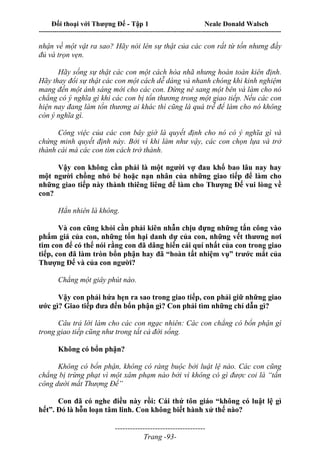 Đối thoại với Thượng Đế - Tập 1 Neale Donald Walsch
---------------------------------------------------------------------------------------------------------------------------
------------------------------------
Trang -93-
nhận về một vật ra sao? Hãy nói lên sự thật của các con rất từ tốn nhưng đầy
đủ và trọn vẹn.
Hãy sống sự thật các con một cách hòa nhã nhưng hoàn toàn kiên định.
Hãy thay đổi sự thật các con một cách dễ dàng và nhanh chóng khi kinh nghiệm
mang đến một ánh sáng mới cho các con. Đừng né sang một bên và làm cho nó
chẳng có ý nghĩa gì khi các con bị tổn thương trong một giao tiếp. Nếu các con
hiện nay đang làm tổn thương ai khác thì cũng là quá trễ để làm cho nó không
còn ý nghĩa gì.
Công việc của các con bây giờ là quyết định cho nó có ý nghĩa gì và
chứng minh quyết định này. Bởi vì khi làm như vậy, các con chọn lựa và trở
thành cái mà các con tìm cách trở thành.
Vậy con không cần phải là một người vợ đau khổ bao lâu nay hay
một người chồng nhỏ bé hoặc nạn nhân của những giao tiếp để làm cho
những giao tiếp này thành thiêng liêng để làm cho Thượng Đế vui lòng về
con?
Hẳn nhiên là không.
Và con cũng khỏi cần phải kiên nhẫn chịu đựng những tấn công vào
phẩm giá của con, những tổn hại danh dự của con, những vết thương nơi
tim con để có thể nói rằng con đã dâng hiến cái quí nhất của con trong giao
tiếp, con đã làm tròn bổn phận hay đã “hoàn tất nhiệm vụ” trước mắt của
Thượng Đế và của con người?
Chẳng một giây phút nào.
Vậy con phải hứa hẹn ra sao trong giao tiếp, con phải giữ những giao
ước gì? Giao tiếp đưa đến bổn phận gì? Con phải tìm những chỉ dẫn gì?
Câu trả lời làm cho các con ngạc nhiên: Các con chẳng có bổn phận gì
trong giao tiếp cũng như trong tất cả đời sống.
Không có bổn phận?
Không có bổn phận, không có ràng buộc bởi luật lệ nào. Các con cũng
chẳng bị trừng phạt vì một xâm phạm nào bởi vì không có gì được coi là “tấn
công dưới mắt Thượng Đế”
Con đã có nghe điều này rồi: Cái thứ tôn giáo “không có luật lệ gì
hết”. Đó là hỗn loạn tâm linh. Con không biết hành xử thế nào?
 