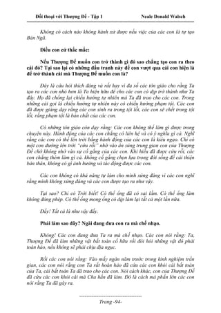Đối thoại với Thượng Đế - Tập 1 Neale Donald Walsch
---------------------------------------------------------------------------------------------------------------------------
------------------------------------
Trang -94-
Không có cách nào không hành xử được nếu việc của các con là tự tạo
Bản Ngã.
Điều con cứ thắc mắc:
Nếu Thượng Đế muốn con trở thành gì đó sao chẳng tạo con ra theo
cái đó? Tại sao lại có những đấu tranh này để con vượt qua cái con hiện là
để trở thành cái mà Thượng Đế muốn con là?
Đây là câu hỏi thích đáng và rất hay vì đa số các tôn giáo cho rằng Ta
tạo ra các con nhỏ hơn là Ta hiện hữu để cho các con có dịp trở thành như Ta
đây. Họ đã chống lại chiều hướng tự nhiên mà Ta đã trao cho các con. Trong
những cái gọi là chiều hướng tự nhiên này có chiều hướng phạm tội. Các con
đã được giảng dạy rằng các con sinh ra trong tội lỗi, các con sẽ chết trong tội
lỗi, rằng phạm tội là bản chất của các con.
Có những tôn giáo còn dạy rằng: Các con không thể làm gì được trong
chuyện này. Hành động của các con chẳng có liên hệ và có ý nghĩa gì cả. Nghĩ
rằng các con có thể lên trời bằng hành động của các con là kiêu ngạo. Chỉ có
một con đường lên trời “cứu rỗi” nhờ vào ân sủng trung gian con của Thượng
Đế chớ không nhờ vào sự cố gắng của các con. Khi hiểu đã được cứu rỗi, các
con chẳng thèm làm gì cả. không cố gắng chọn lựa trong đời sống để cải thiện
bản thân, không có gì ảnh hưởng và tác động được các con.
Các con không có khả năng tự làm cho mình xứng đáng vì các con nghĩ
rằng mình không xứng đáng và các con được tạo ra như vậy.
Tại sao? Chỉ có Trời biết! Có thể ổng đã có sai lầm. Có thể ổng làm
không đúng phép. Có thể ổng mong ổng có dịp làm lại tất cả một lần nữa.
Đấy! Tất cả là như vậy đấy.
Phải làm sao đây? Ngài đang đưa con ra mà chế nhạo.
Không! Các con đang đưa Ta ra mà chế nhạo. Các con nói rằng: Ta,
Thượng Đế đã làm những vật bất toàn cố hữu rồi đòi hỏi những vật đó phải
toàn hảo, nếu không sẽ phải chịu địa ngục.
Rồi các con nói rằng: Vào mấy ngàn năm trước trong kinh nghiệm trần
gian, các con nói rằng con Ta rất hoàn hảo đã cứu các con khỏi cái bất toàn
của Ta, cái bất toàn Ta đã trao cho các con. Nói cách khác, con của Thượng Đế
đã cứu các con khỏi cái mà Cha hắn đã làm. Đó là cách mà phấn lớn các con
nói rằng Ta đã gây ra.
 